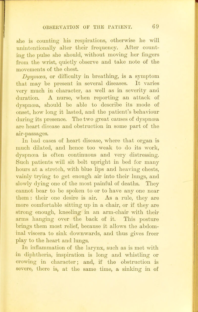 she is coimtiug his respirations, otherwise he will uiiiutentionally alter theu- frequency. After count- ing the pulse she should, without moving her fingers from the wrist, quietly observe and take note of the movements of the chest. Dyspnoea, or difficulty in breathing, is a symptom that may be present in several diseases. It varies very much in character, as well as in severity and diu-ation. A nurse, when reporting an attack of dyspnoea, should be able to describe its mode of onset, how long it lasted, and the patient's behaviour during its presence. The two great causes of dysj^noea are heart disease and obstruction in some part of the air-passages. In bad cases of heart disease, where that organ is much dilated, and hence too weak to do its work, dyspnoea is often continuous and very distressing. Such patients will sit bolt upright ui bed for many horn's at a stretch, with blue Hps and heaving chests, vainly trying to get enough air into their hmgs, and slowly dying one of the most painful of deaths. They cannot bear to be spoken to or to have any one near them : their one desire is air. As a rule, they are more comfortable sitting up in a chair, or if they are strong enough, kneeling in an arm-chair with their arms hanging over the back of it. This posture brings them most relief, because it allows the abdom- inal viscera to sink downwards, and thus gives freer play to the heart and lungs. In inflammation of the larynx, such as is met with in diphtheria, inspiration is long and whistling or crowing in character; and, if the obstruction is severe, there is, at the same time, a sinldng in of