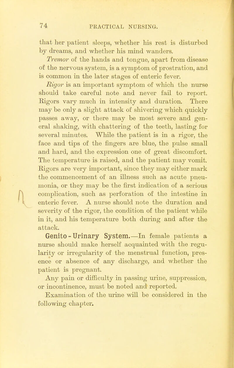 that her patient sleeps, whether his rest is disturbed by dreams, and whether his mind wanders. Tremor of the hands and tongue, apart from disease of the nervous system, is a symptom of prostration, and is common in the later stages of enteric fever. Rigor is an important symptom of which the nurse shotild take careful note and never fail to report. Rigors vary much in intensity and duration. There may be only a slight attack of shivering which quickly passes away, or there may be most severe and gen- eral shaldng, vsdth chattering of the teeth, lasting for several minutes. While the patient is in a rigor, the face and tips of the fingers are blue, the pidse small and hard, and the expression one of great discomfort. The temperature is raised, and the patient may vomit. Rigors are very important, suice they may either mark the commencement of an illness such as acute pneu- monia, or they may be the first indication of a serious complication, such as perforation of the intestine in enteric fever. A nurse should note the duration and severity of the rigor, the condition of the patient while in it, and his temperature both during and after the attack. Genito - Urinary System.—In female patients a nurse should make herself acquainted with the regu- larity or irregularity of the menstrual function, pres- ence or absence of any discharge, and whether the patient is pregnant. Any pain or difficulty in passing urine, suppression, or incontinence, must be noted and reported. Examination of the urine will be considered in the following chapter.