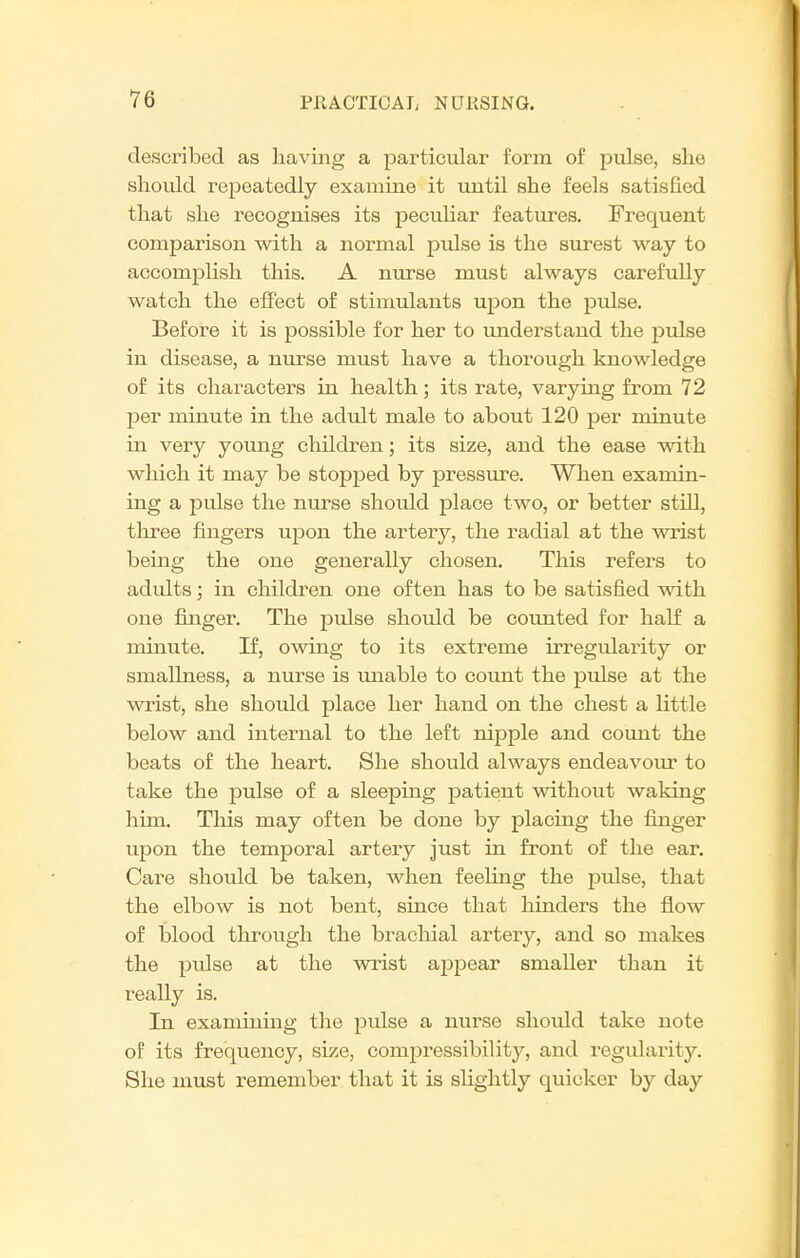 described as having a particular form of pulse, she should repeatedly examine it until she feels satisfied that she recognises its peculiar featiires. Frequent comparison with a normal pulse is the surest way to accomplish this. A nurse must always carefully watch the effect of stimulants upon the pulse. Before it is possible for her to understand the pulse in disease, a nurse must have a thorough knowledge of its characters in health; its rate, varying from 72 per minute in the adult male to about 120 per minute in very young children; its size, and the ease with which it may be stopped by pressure. When examin- ing a pulse the nurse should place two, or better still, three fingers upon the artery, the radial at the vrrist being the one generally chosen. This refers to adults; in children one often has to be satisfied with one finger. The pulse should be counted for half a minute. If, owing to its extreme irregularity or smallness, a nurse is unable to coimt the pulse at the wrist, she should place her hand on the chest a little below and internal to the left nipple and count the beats of the heart. She should always endeavour to take the piilse of a sleeping patient without waking him. This may often be done by placing the finger upon the temporal artery just in front of the ear. Care should be taken, when feeling the pulse, that the elbow is not bent, since that hinders the flow of blood through the brachial artery, and so makes the pulse at the wrist appear smaller than it really is. In examining the pulse a nurse should take note of its frequency, size, compressibility, and regularity. She must remember that it is slightly quicker by day