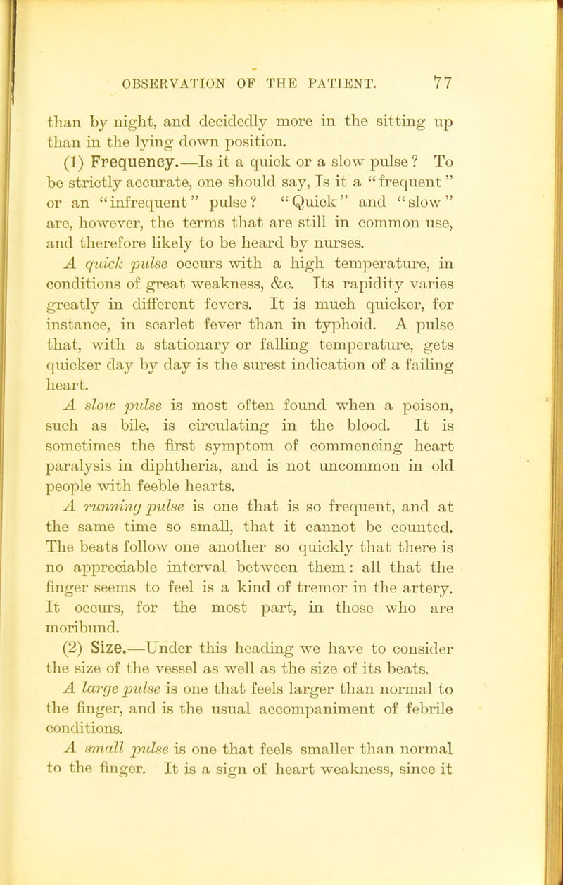 than by night, and decidedly more in the sitting up than in the lying down position, (1) Frequency.—Is it a quick or a slow pulse ? To be strictly accurate, one should say, Is it a frequent or an infrequent pulse? Quick and slow are, however, the terms that are still in common use, and therefore Hkely to be heard by nurses. A quick pulse occurs with a high temperature, in conditions of great weakness, &c. Its rapidity varies greatly in different fevers. It is much quicker, for instance, in scarlet fever than in typhoid. A pulse that, with a stationary or falling temperature, gets quicker day by day is the surest indication of a failing heart. A slow jJulse is most often fomid when a poison, such as bile, is circulating in the blood. It is sometimes the first symptom of commencing heart paralysis in diphtheria, and is not uncommon in old people with feeble hearts. A running 2'>ulse is one that is so frequent, and at the same time so small, that it cannot be counted. The beats follow one another so quickly that there is no appreciable interval between them: all that the finger seems to feel is a kind of tremor in the artery. It occurs, for the most part, in those who are moribund. (2) Size.—Under this heading we have to consider the size of the vessel as well as the size of its beats. A large pulse is one that feels larger than normal to the finger, and is the usual accompaniment of febrile conditions. A small pulse is one that feels smaller than normal to the finger. It is a sign of heart wealcness, since it