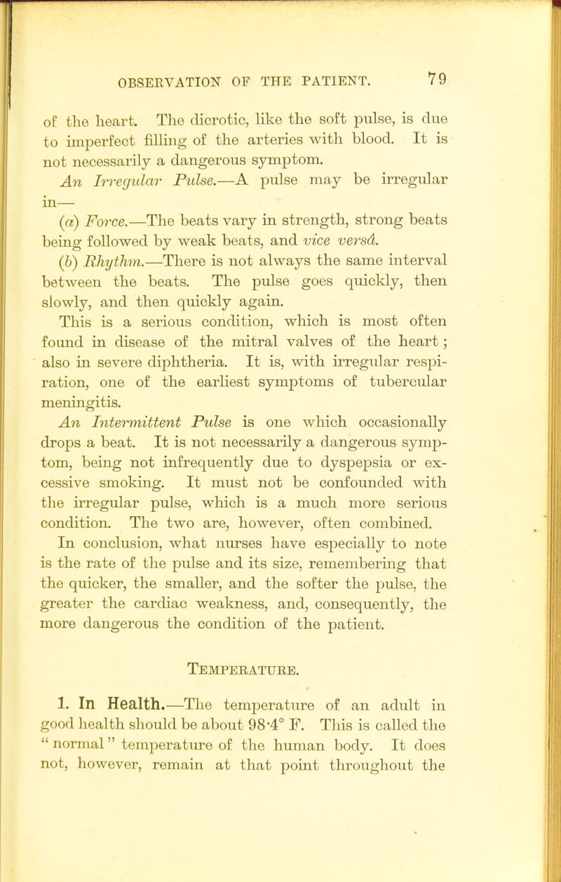 of the heart. The dicrotic, like the soft pulse, is due to imperfect filling of the arteries with blood. It is not necessarily a dangerous symptom. An Irregular Pulse.—A pulse may be irregular in— (a) Force.—The beats vary in strength, strong beats being followed by weak beats, and vice versd. (h) Rhythm.—There is not always the same interval between the beats. The pulse goes quickly, then slowly, and then quickly again. This is a serious condition, which is most often found in disease of the mitral valves of the heart; also in severe diphtheria. It is, with irregular respi- ration, one of the earliest symptoms of tubercular meningitis. An Intermittent Pulse is one which occasionally drops a beat. It is not necessarily a dangerous symp- tom, being not infrequently due to dyspepsia or ex- cessive smoking. It must not be confounded with the irregular pulse, which is a much more serious condition. The two are, however, often combined. In conclusion, what nurses have especially to note is the rate of the pulse and its size, remembering that the quicker, the smaller, and the softer the pulse, the greater the cardiac weakness, and, consequently, the more dangerous the condition of the patient. Temperature. 1. In Health.—The temperature of an adult in good health should be about 98-4° F. Tliis is called the  normal temperature of the human body. It does not, however, remain at that pomt throughout the