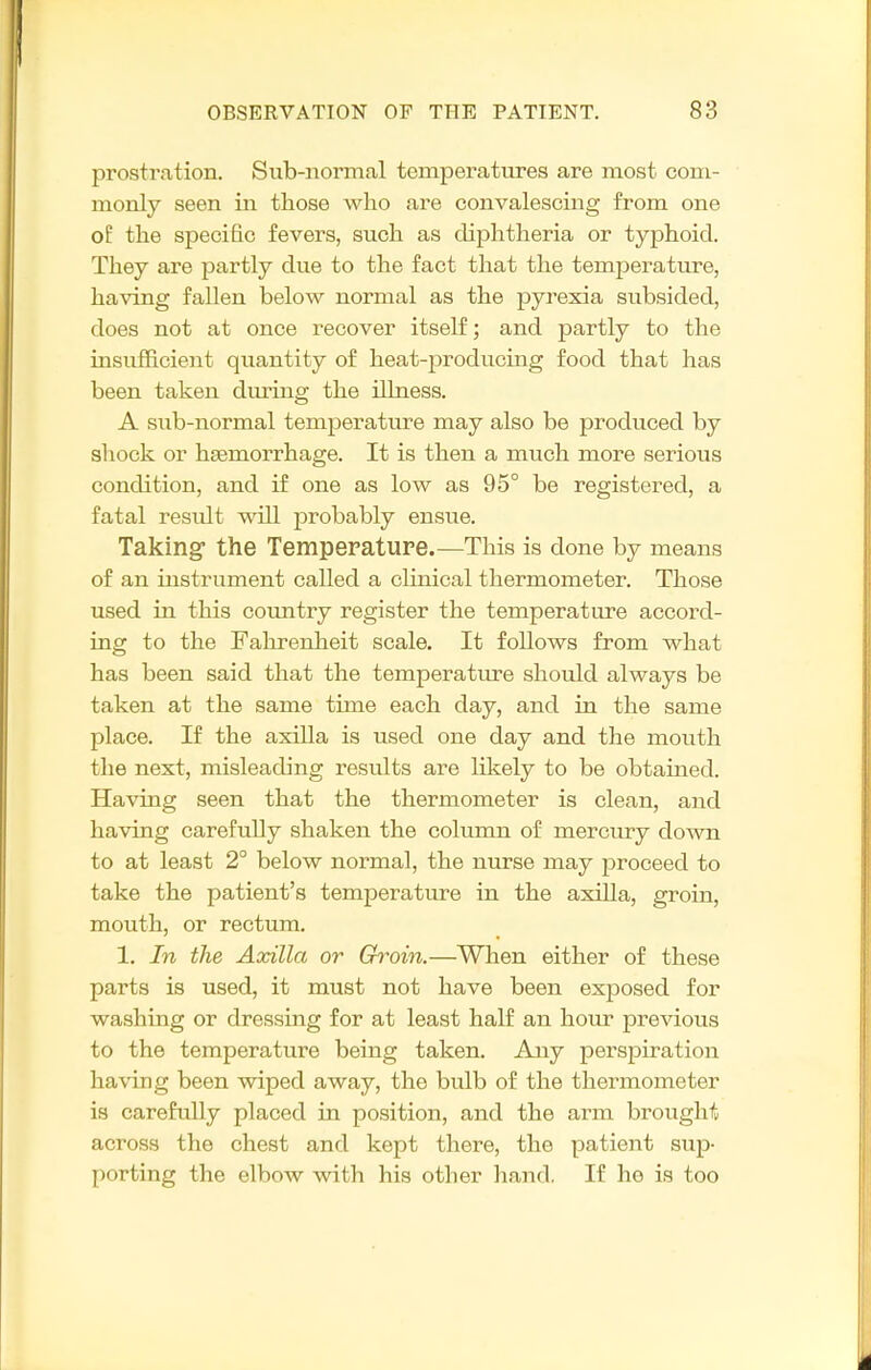 prostration. Sub-normal temperatures are most com- monly seen in those who are convalescuig from one of the specific fevers, such as diphtheria or typhoid. They are partly due to the fact that the temperature, having fallen below normal as the pyrexia subsided, does not at once recover itself; and partly to the insufficient quantity of heat-producing food that has been taken duruig the illness. A sub-normal temperature may also be produced by shock or haemorrhage. It is then a much more serious condition, and if one as low as 95° be registered, a fatal residt will probably ensue. Taking the Temperature.—This is done by means of an instrument called a clinical thermometer. Those used in this coimtry register the temperature accord- ing to the Fahrenheit scale. It follows from what has been said that the temperature should always be taken at the same time each day, and in the same place. If the axilla is used one day and the mouth the next, misleading results are likely to be obtamed. Having seen that the thermometer is clean, and having carefully shaken the column of mercxu-y doAvn to at least 2° below normal, the nurse may proceed to take the patient's temperature in the axilla, groin, mouth, or rectum. 1. In the Axilla or Groin.—When either of these parts is used, it must not have been exposed for washing or dressing for at least half an hour previous to the temperature being taken. Any perspiration having been wiped away, the bulb of the thermometer is carefully placed in position, and the arm brought across the chest and kept there, the patient sup- porting the elbow with his other hand, If he is too