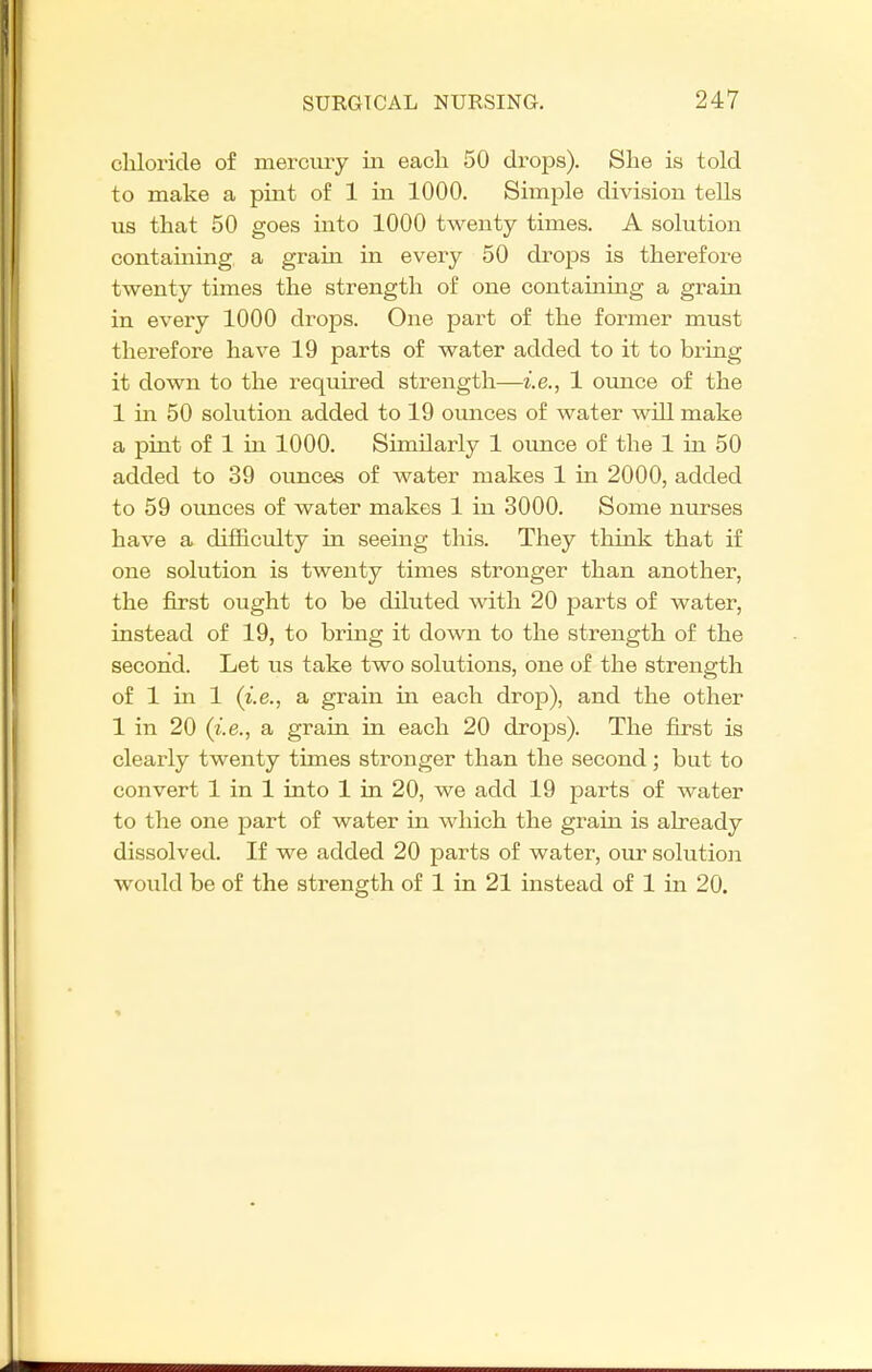 chloride of mercury in each 50 drops). She is told to make a pint of 1 in 1000. Simple division tells us that 50 goes into 1000 twenty times. A solution containing a grain in every 50 drops is therefore twenty times the strength of one containing a grain in every 1000 drops. One part of the former must therefore have 19 parts of water added to it to bring it down to the required strength—i.e., 1 ounce of the 1 m 50 solution added to 19 ounces of water will make a pint of 1 in 1000. Similarly 1 ounce of the 1 in 50 added to 39 ounces of water makes 1 in 2000, added to 59 ounces of water makes 1 in 3000. Some nurses have a difficulty in seeing this. They think that if one solution is twenty times stronger than another, the first ought to be diluted with 20 parts of water, instead of 19, to bring it down to the strength of the second. Let us take two solutions, one of the strength of 1 in 1 (i.e., a grain in each drop), and the other 1 in 20 (i.e., a grain in each 20 drops). The first is clearly twenty times stronger than the second; but to convert 1 in 1 into 1 in 20, we add 19 parts of water to the one part of water in which the grain is already dissolved. If we added 20 parts of water, our solution would be of the strength of 1 in 21 instead of 1 in 20.