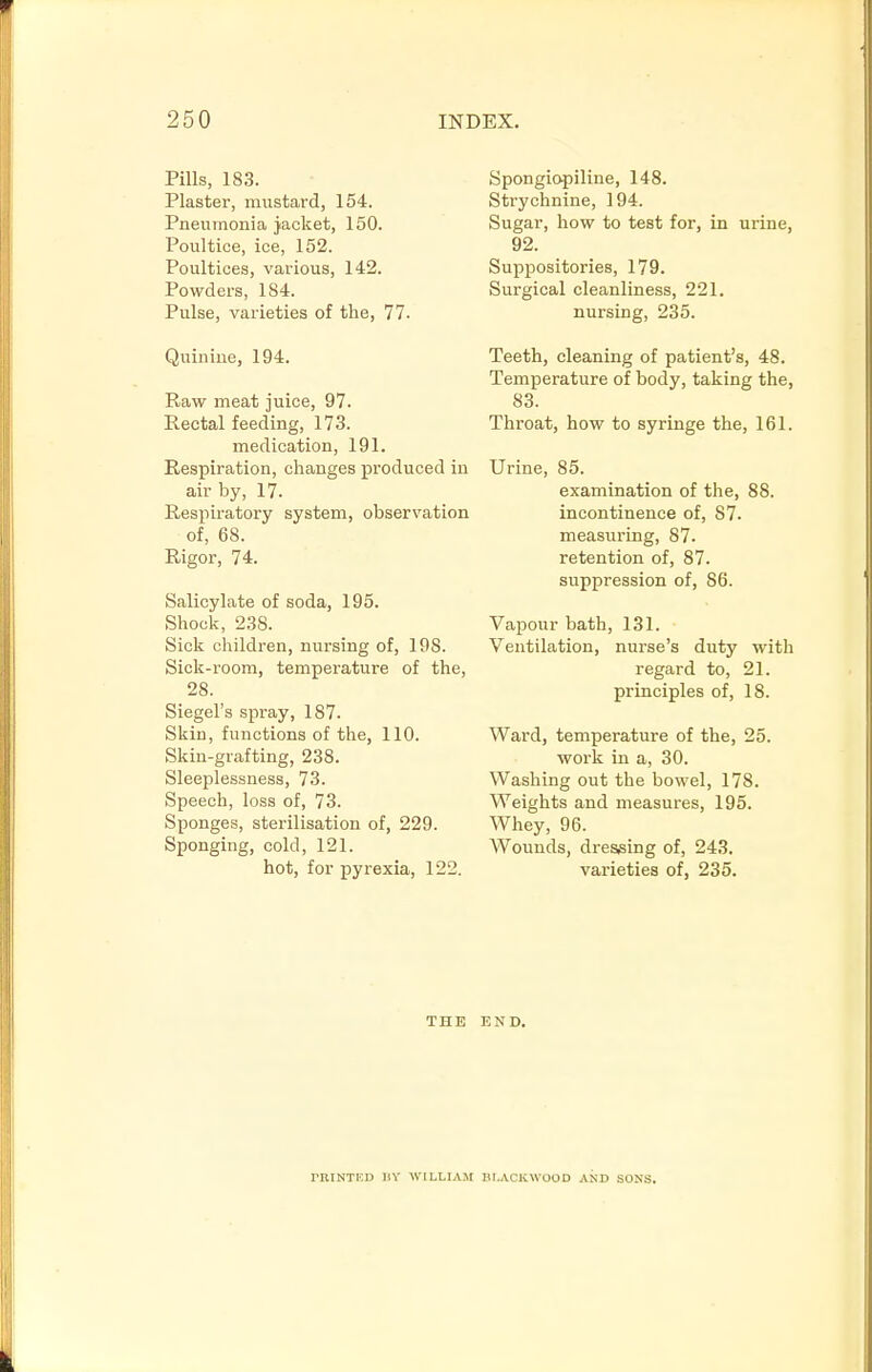 Pills, 183. Plaster, mustard, 154. Pneumonia }aoket, 150. Poultice, ice, 152. Poultices, various, 142. Powders, 184. Pulse, varieties of the, 77. Quinine, 194. Raw meat juice, 97. Rectal feeding, 173. medication, 191. Respiration, changes produced in air by, 17. Respiratory system, observation of, 68. Rigor, 74. Salicylate of soda, 195. Shock, 238. Sick children, nursing of, 198. Sick-room, temperature of the, 28. Siegel's spray, 187. Skin, functions of the, 110. Skin-grafting, 238. Sleeplessness, 73. Speech, loss of, 73. Sponges, sterilisation of, 229. Sponging, cold, 121. hot, for pyrexia, 122. Spongiopiline, 148. Strychnine, 194. Sugar, how to test for, in ui-ine, 92. Suppositories, 179. Surgical cleanliness, 221. nursing, 235. Teeth, cleaning of patient's, 48. Temperature of body, taking the, 83. Throat, how to syringe the, 161. Urine, 85. examination of the, 88. incontinence of, 87. measuring, 87. retention of, 87. suppression of, 86. Vapour bath, 131. Ventilation, nui-se's duty with regard to, 21. principles of, 18. Ward, temperature of the, 25. work in a, 30. Washing out the bowel, 178. Weights and measures, 195. Whey, 96. Wounds, dressing of, 243. varieties of, 235. THE END. rUINTKD HY WILLIAM BLACKWOOD AND SONS.