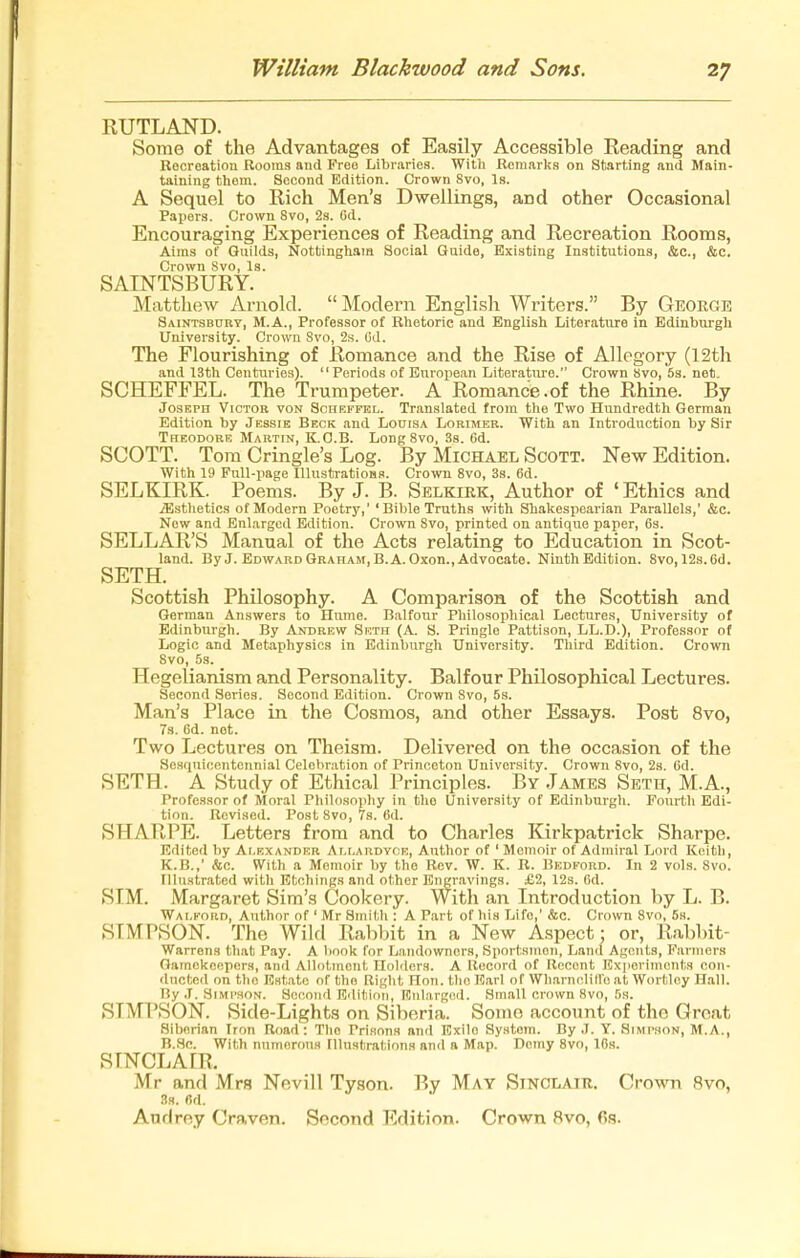 RUTLAND. Some of the Advantages of Easily Accessible Reading and Recreation Rooms and Free Libraries. With Remarks on Starting and Main- taining thom. Second Edition. Crown Svo, Is. A Sequel to Rich Men's Dwellings, and other Occasional Papers. Crown Svo, 2s. Gd. Encouraging Experiences of Reading and Recreation Rooms, Aims of Guilds, Nottingham Social Guide, Existing Institutions, &c., &c. Crown Svo, Is. SAINTSBURY. Matthew Arnold. Modern English Writers. By George Saintsbort, M.A., Professor of Rhetoric and English Literature in Edinburgh University. Crown Svo, 2s. Od. The Flourishing of Romance and the Rise of Allegory (12th and 13th Centuries). Periods of European Literatiu-e. Crown Svo, 5s. net. SCHEFFEL. The Trumpeter. A Romance.of the Rhine. By Joseph Victor von Scheffkl. Translated from the Two Hundredth German Edition by Jessie Beck and LooisA Lorimer. With an Introduction by Sir Theodore Martin, K.O.B. Long Svo, 3s. 6d. SCOTT. Tom Cringle's Log. By Michael Scott. New Edition. With 19 Full-page lUustratiOHs. Crown Svo, 3s. 6d. SELKIRK. Poems. By J. B. Selkirk, Author of ' Ethics and iE.stlietics of Modern Poetry,' 'Bible Truths with Shakespearian Parallels,' &c. New and Enlarged Edition. Crown Svo, printed on antique paper, Cs. SELLAR'S Manual of the Acts relating to Education in Scot- land. By J. EDWARDGRAHAM,B.A.Oxon.,Advocate. Ninth Edition. Svo, 12s.6d. SETH. Scottish Philosophy. A Comparison of the Scottish and German Answers to Hume. Balfour Philosophical Lectures, University of Edinburgh. By Andrew Seth (A. S. Pringle Pattison, LL.D.), Professor of Logic and Metaphysics in Edinburgh University. Third Edition. Crown Svo, 5s. Hegelianism and Personality. Balfour Philosophical Lectures. Second Series. Second Edition. Crown Svo, 5s. Man's Place in the Cosmos, and other Essays. Post Svo, 73. 6d. not. Two Lectures on Theism. Delivered on the occasion of the Scsquicentcnnial Celebration of Princeton University. Crown Svo, 2s. Od. SETH. A Study of Ethical Principles. By James Seth, M.A., Professor of Moral Philosophy in the University of Edinburgh. Fourth Edi- tion. Revised. Post Svo, 7s. 6d. SHARPE. Letters from and to Charles Kirkpatrick Sharpe. Edited by Alexander Ai.i.ardyce, Author of ' Memoir of Admiral Lord Keith, K.B.,' Ac. With a Memoir by the Rev. W. K. R. Bedford. In 2 vols. Svo. Illustrated with Etchings and other Engravings. £2, 12s. Od. SIM. Margaret Sim's Cookery. With an Introduction by L. B. Wai.ford, Author of ' Mr Smith : A Part of his Life,' &c. Crown Svo, 5h. SIMPSON. The Wild Rabbit in a New Aspect; or. Rabbit- Warrens that Pay. A book for Ijandownors, Sportsmen, Land Agent.s, Farmer.s Gamekeepers, and Allotment Holders. A Itecord of Recent Experiments con- ducted on the Estate of the Right Hon. the Earl of Whainclill'o at Wortloy HllU. By .T. Simpson. Second Edition, Enlarged. Small crown Svo, 5s. SIMPSON. Side-Lights on Siberia. Some account of the Great Siberian Iron Road: The Prisons and Exile System. By J. Y. Simpson, M.A., B.So. With numerous Hlusfcrations and a Map. Demy Svo, 10s. SINCLAIR. Mr and Mrs Nevill Tyson. By May Sinclair. Crown Svo, 3a. fid. Audrey Craven. Second Edition. Crown Svo, 6s.