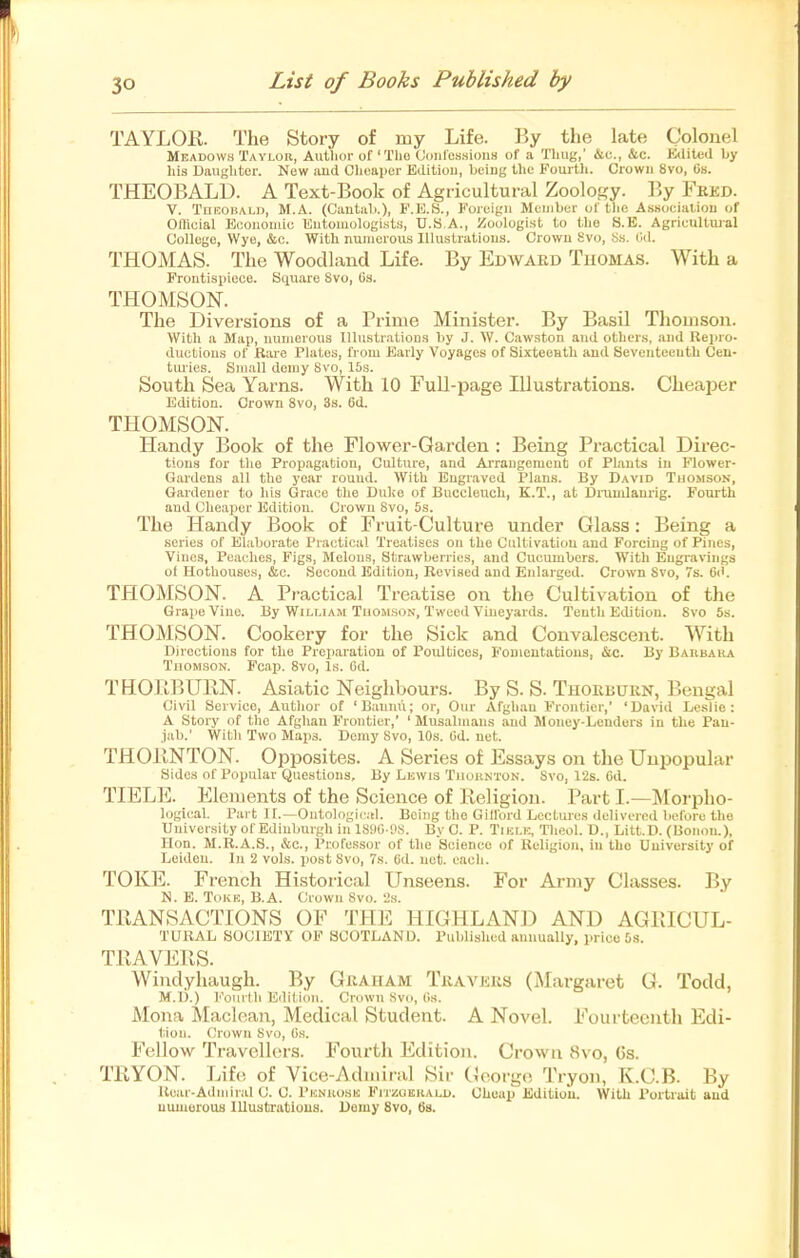 TAYLOR. The Story of my Life. By the late Colonel Meadows Tavlou, Autlior of 'Tlio Coiil'es.sious of a Tliug,' &c., &c. Edited by his Daughter. New aud Clieaper Editiou, Ijeiug the Fourth. Crown 8vo, Os. THEOBALD. A Text-Book of Agricultural Zoology. By Fked. V. TnEoiiALD, M.A. (Cautali.), F.E.S., P'orcigii Mcuibcr of tlio A.ssocialiou of GIKcial Ecouoiuic Eutouiologists, U.S.A., iioologist to the S.E. Agricultujal College, Wye, c&c. With nuiiicrous lUustratious. Crowu Svo, S.s. (Id. THOMAS. The Woodland Life. By Edavard Tuomas. With a Frontispiece. Square Svo, 6.s. THOMSON. The Diversions of a Prime Minister. By Basil Thomson. With a Map, uunierous Illustrations by J. W. Cawston aud others, and Rejiro. ductious of Rare Plates, from Early Voyages of SixteoHth aud Seventeenth Cen- tiu'ies. Small demy Svo, 15s. South Sea Yarns. With 10 Full-page Illustrations. Cheaper Edition. Crown Svo, 3s. 6d. THOMSON. Handy Book of the Flower-Garden : Being Practical Direc- tions for the Propagation, Culture, aud Arraugement of Plants in Flower- Gardens all the year round. With Eugiaved Plans. By David Thomson, Gardener to his Grace the Dul;o of Buccleuch, K.T., at Dnimlam-ig. Fourth and Cheaper Edition. Crown Svo, 5s. The Handy Book of Fruit-Culture under Glass: Being a series of Elaborate Practical Treatises ou the Cultivation and Forcing of Pines, Vines, Peaches, Figs, Melons, Strawberries, aud Cucumbers. With Engravings of Hothouses, &c. Second Edition, Revised and Enlarged. Cro\vii Svo, 7s. 6(i. THOMSON. A Practical Treatise on the Cultivation of the Grape Vine. By William Thomson, Tweed Vineyards. Tenth Edition. Svo 6s. THOMSON. Cookery for the Sick and Convalescent. With Directions for the Preparation of Poultices, FoDientatious, &c. By Baubaka Thomson. Fcap. Svo, Is. Gd. THOBBURN. Asiatic Neighbours. By S. S. Thorburn, Bengal Civil Service, Author of 'Bannu; or. Our Afghan Frontier, 'David Leslie: A Story of the Afghan Frontier,' ' Musabiiaus aud Money-Lenders in the Pan- jab.' With Two Maps. Demy Svo, 10s. Od. net. THORNTON. Opposites. A Series of Essays on the Unpopular Sides of Popular Questions, By Lnwis Tuuiikton. Svo, 12s. Gd. TIELE. Elements of the Science of Religion. Part I.—Morpho- logical. Part ir.—Ontologic:il. Being the Gilford Lectures delivered before the University of Edinburgh in 18<)G !)S. By C. P. Tiklk, Theol. D., Litt.D. (Uoiiou.), Hon. M.R.A.S., &c., Pr.ofe.ssor of the Science of Religion, in the University of Leiden. In 2 vols, post Svo, 7s. Gd. net. each. TOKE. French Historical Unseens. For Army Classes. By N. E. TOKK, B.A. Crowu Svo. 'Js. TRANSACTIONS OF THE HIGHLAND AND AGRICUL- TURAL SOCIETY OF aCOTLAND. Published annually, price 5s. TRAVERS. Windyhaugh. By Graham Travers (Margaret G. Todd, M.D.) l''ouilli Editiou. Crown Svo, (is. Mona Maclean, Medical Student. A Novel. Fourteenth Edi- tion. Crown Svo, G.s. Fellow Travellers. Fourth Edition. Crown Svo, 6s. TRYON. Life of Yice-Adiiiiral Sir (Joorge Tryon, K.C.B. By Rear-Ad in i ral C. C. Phnuo.sk FirzaKiiALD. Cheap Editiou. With Portrait aud numerous lUuatTatious. Demy Svo, 68.