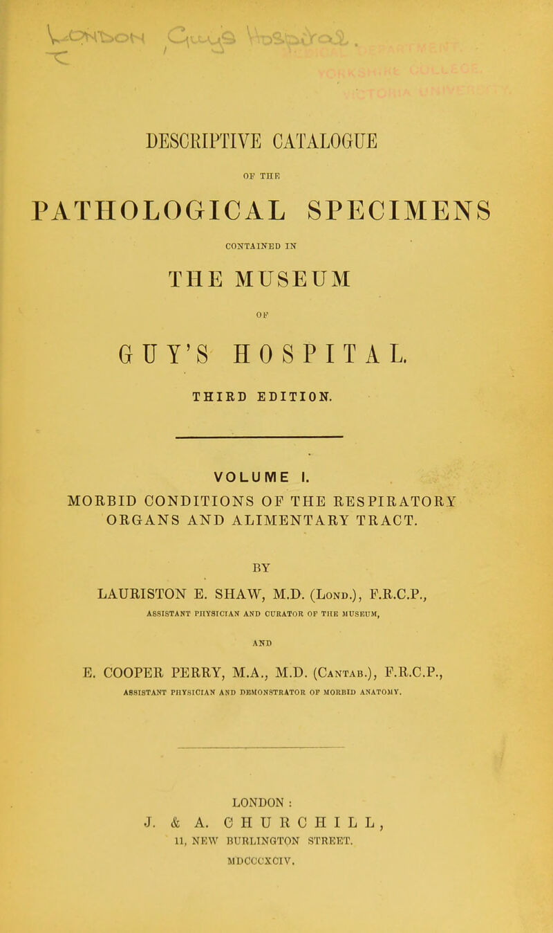 DESCRIPTIVE CATALOGUE OF THE PATHOLOGICAL SPECIMENS CONTAINED IN THE MUSEUM Ob' GUY'S HOSPITAL THIRD EDITION. VOLUME I. MORBID CONDITIONS OF THE RESPIRATORY ORGANS AND ALIMENTARY TRACT. BY LAURISTON E. SHAW, M.D. (Lond.), F.R.C.P., ASSISTANT PHYSICIAN AND CURATOR OP TUB MUSEUM, AND E. COOPER PERRY, M.A., M.D. (Cantab.), F.R.C.P., ASSISTANT PHYSICIAN AND DEMONSTRATOR OF MORBID ANATOMY. LOiNDON : J. & A. CHURCHILL, 11, NEW BURLINGTON STREET. MDCCCXCIV.