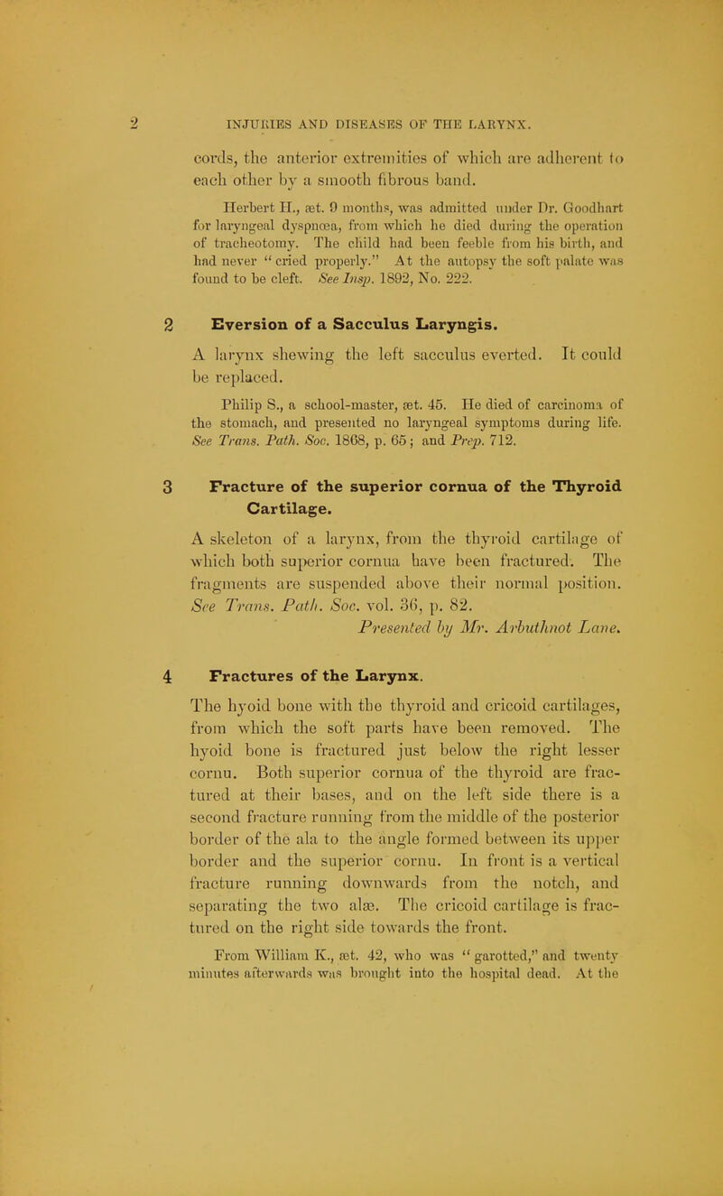 cords, the anterior extremities of which are adherent fo each other by a smooth fibrous band. Herbert H., aet. 9 monthss, was admitted under Dr. Goodhart for laryngeal dyspnoja, from wliich he died during the operation of tracheotomy. The child had been feeble from his birth, and had never cried proJ)el■l3^ At the autopsy the soft p.alate was found to be cleft. See Insji. 1892, No. 222. 2 Eversion of a Sacculus Laryngis. A larynx shewing the left sacculus everted. It could be replaced. Philip S., a school-master, set. 45. He died of carcinoma of the stomach, and presented no laryngeal symptoms during life. See Trans. Path. Soc. 1868, p. 65; and Prej). 712. 3 Fracture of the superior cornua of the Thyroid Cartilage. A skeleton of a larynx, from the thyroid cartilage of which both superior cornua have been fractured. The fragments are suspended above their normal position. See Trans. Path. Soc. vol. .36, p. 82. Presented by Mr. Arbuthnot Lane. 4 Fractures of the Larynx. The hyoid bone with the thyroid and cricoid cartilages, from which the soft parts have been removed. The hyoid bone is fractured just below the right lesser cornu. Both superior cornua of the thyroid are frac- tured at their bases, and on the left side there is a second fracture running from the middle of the posterior border of the ala to the angle formed between its upi)er border and the superior cornu. In front is a vertical fi'acture running downwards from the notch, and separating the two ala?. The cricoid cartilage is frac- tured on the right side towards the front. From William K., set. 42, who was  garotted, and twenty minutes afterwards was brought into the hospital dead. At the