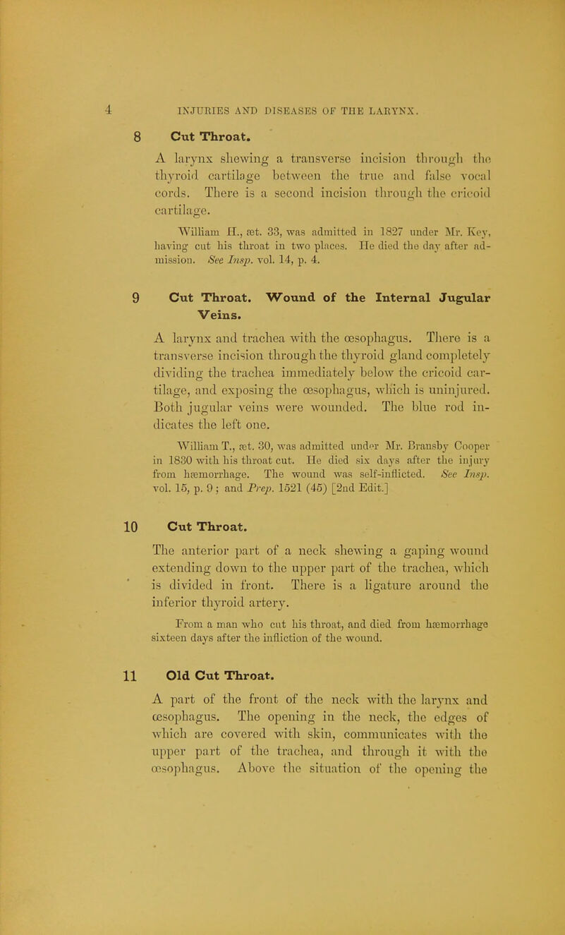 Cut Throat. A larynx shewing a transverse incision througli the thyroid cartilage between the true and false vocal cords. There is a second incision through the cricoid cartilage. William 11., fet. 33, was admitted in 1827 under Mr. Key, having cut his throat in two places. He died the day after ad- mission. See Insp. vol. 14, p. 4. Cut Throat. Wound of the Internal Jugular Veins. A larynx and trachea with the OBSophagiis. There is a transverse incision through the thyroid gland completely dividing the ti'achea immediately below the cricoid car- tilage, and exposing the 03sophagus, which is uninjured. Both jugular veins were wounded. The blue rod in- dicates the left one. Wilham T., fet. 30, was admitted und'n' Mr. Bransby Cooper in 1830 vnth his throat cut. He died six days after the injury from hemorrhage. The wound was self-inflicted. See Lisp. vol. 16, p. 9; and Frep. 1521 (45) [2ud Edit.] Cut Throat. The anterior part of a neck shewing a gaping wound extending down to the upper part of the trachea, which is divided in front. There is a ligature around the inferior thyroid artery. From a man who cut his throat, and died from haemorrhage sixteen days after the infliction of the wound. Old Cut Throat. A part of the front of the neck ^^'ith the larynx and oesophagus. The opening in the neck, the edges of which are covered with skin, commnnicates with the upper part of the trachea, and through it with the oesophagus. Above the situation of the opening the