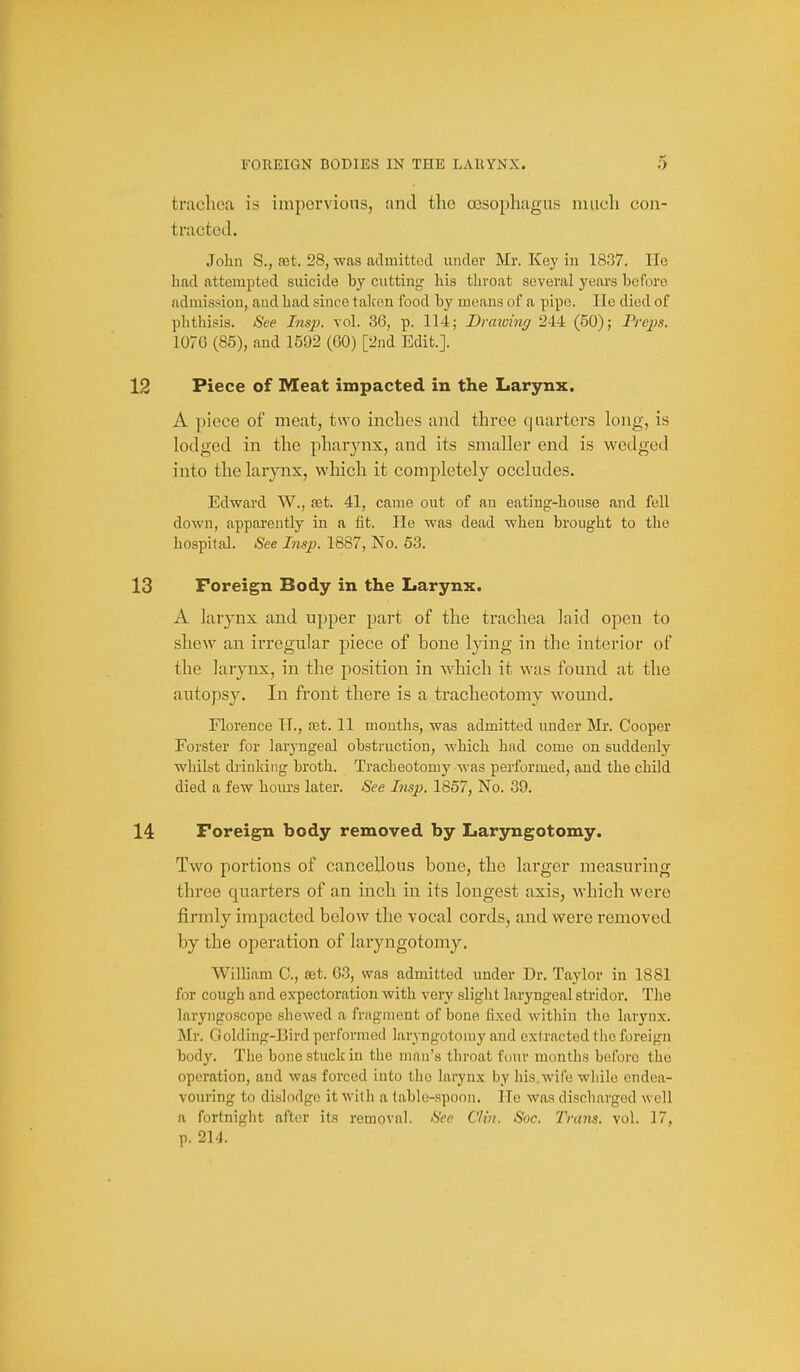 trachea is iniporvions, and tho oesophagus much cou- tractod. John S., (Gt. 28, was admitted under Mr. Key in 1837. He had attempted suicide by cutting his throat several years before admission, and had since taken food by means of a pipe. He died of phthisis. See Insp. vol. 36, p. 114; Drawing 244 (50); Frepa. 107G (85), and 1592 (60) [2nd Edit.]. Piece of Meat impacted in the Larynx. A piece of meat, two inches and three quarters long, is lodged in the pharynx, and its smaller end is wedged into the larynx, which it completely occludes. Edward W., set. 41, came out of an eating-house and fell down, apparently in a fit. He was dead when brought to the hospital. See Insp. 1887, No. 53. Foreign Body in the Larynx. A larynx and upper part of the trachea laid open to shew an irregular piece of bone lying in the interior of the larynx, in the position in wliich it was found at the autopsy. In front there is a tracheotomy wound. Florence H., tet. 11 months, was admitted under Mr. Cooper Forster for laryngeal obstruction, which had come on suddenly whilst drinking broth. Tracheotomy Avas performed, and the child died a few hours later. See Insp. 1857, No. 39. Foreign body removed by Laryngotomy. Two portions of cancellous bone, the larger measuring three quarters of an inch in its longest axis, which were firmly impacted below the vocal cords, and were removed by the operation of laryngotomy. William C, set. G3, was admitted under Dr. Taylor in 1881 for cough and expectoration with very slight laryngeal stridor. The laryngoscope sliewed a fragment of bone fixed within the larynx. Mr. Golding-Bird performed laryngotomy and ext racted the foreign body. The bone stuck in the man's throat four months before the operation, and was forced into the larynx by his.wife wliilo endea- vouring to dislodge it willi a table-spoon. He was discharged well a fortnight after its removal. See Clin. Soc. Trans, vol. 17, p. 214.