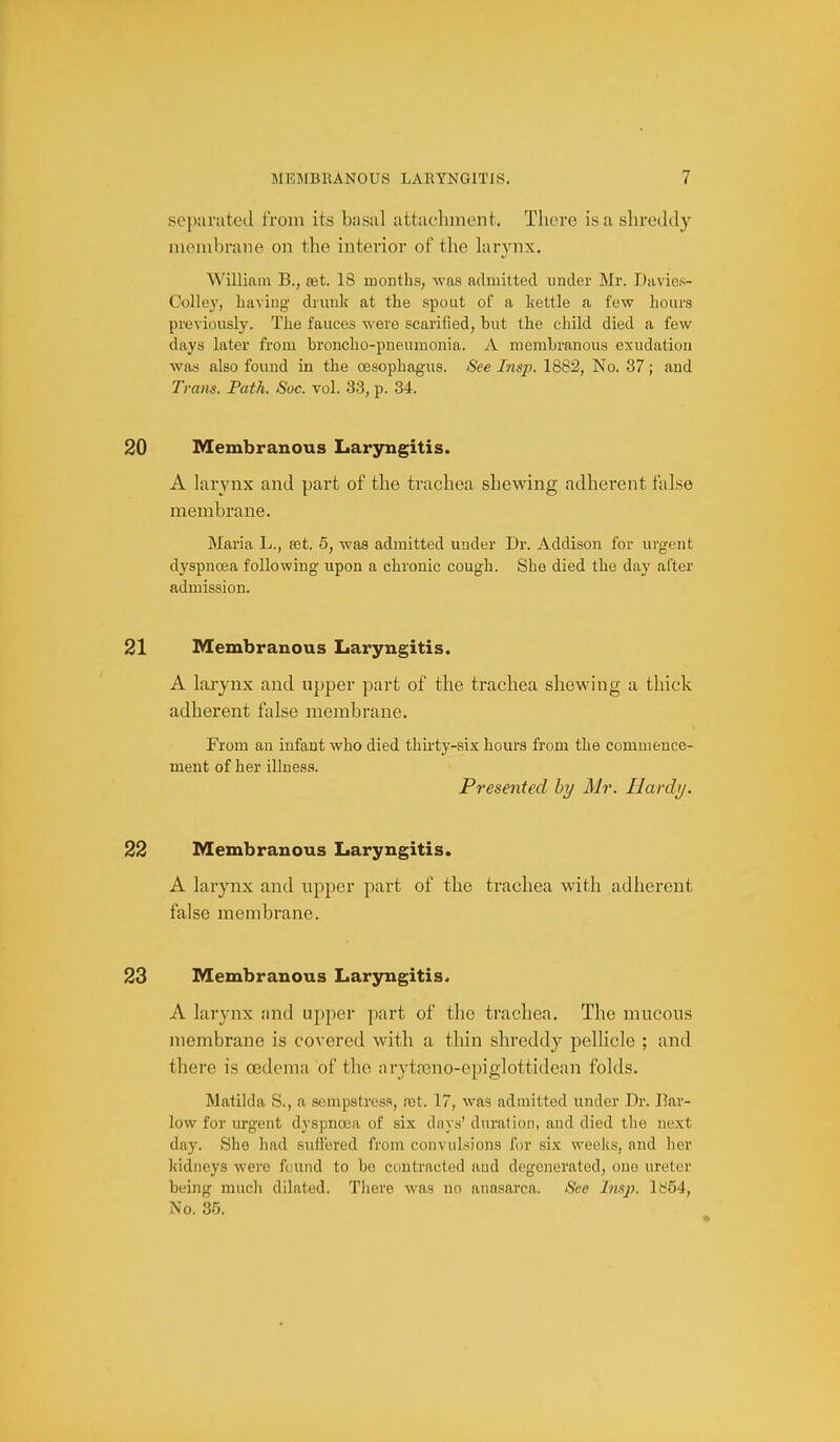 .sopanited from its basal attachment. There is a shreddy membrane on the interior of the hirynx. William B., set. 18 months, was admitted under Mr. Davies- Colley, having dnmlc at the spout of a kettle a few hours previously. The fauces were scarified, but the child died a few days later from broncho-pneumonia. A membranous exudation was also found in the oesophagus. See Insp. 1882, No. 37; and Trans. Path. Soc. vol. 33, p. 34. 20 Membranous Laryngitis. A larynx and part of the trachea shewing adherent false membrane. Maria L., ret. 5, was admitted under Dr. Addison for urgent dyspnoea following upon a chronic cough. She died the day after admission. 21 Membranous Laryngitis. A larynx and upper part of the trachea shewing a thick adherent false membrane. From an infant who died thirty-six hours from the commence- ment of her illness. Presented by Mr. Hardy. 22 Membranous Laryngitis. A larynx and upper part of the trachea with adherent false membrane. 23 Membranous Larjrngitis. A larynx ;ind upper part of the trachea. The mucous membrane is covered with a thin shreddy pelhcle ; and there is oedema of the aryta3no-epiglottidean folds. Matilda S., a sempstres.*, rot. 17, was admitted iinder Dr. Har- low for urgent dyspnoea of six days' duration, and died tlie next day. She had sufl'ored from convulsions for si.x weeks, and lier kidneys were found to be contracted and degenerated, one ureter being much dilated. There Avas no anosarca. Sec Imp. lfc'54, No. 35.