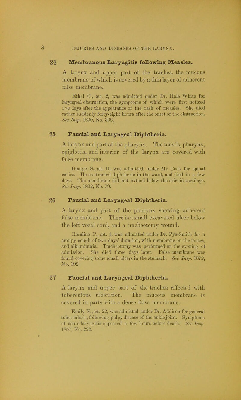 Membranous Laryngitis following Measles. A larynx and upper part of the trachea, the mucous membrane of which is covered by a thin layer of adherent false membrane. Ethel C, ffit. 2, was admitted under Dr. Hale White for laryngeal obstruction, the symptoms of which were first noticed five days after the appearance of the rash of measles. She died rather suddenly forty-eight hours after the onset of the obstruction. See Insp. 1890, No. 398. Faucial and Laryngeal Diphtheria. A larynx and part of the pharynx. The tonsils, pharynx, ej)iglottis, and interior of the larynx are covered with false membrane. George S., set. 16, was admitted under Mr. Cock for spinal caries. He contracted diphtheria in the ward, and died in a few days. The membrane did not extend below the cricoid cartilage. Se~e Insp. 1862, No. 79. Faucial and Laryngeal Diphtheria. A larynx and part of the pharynx shewing adherent false membrane. There is a small excavated ulcer below the left vocal cord, and a tracheotomy wound. Rosaline P., a^t. 4, was admitted under Dr. Pye-Smith for a croupy cough of two days' duration, with membrane on the fauces, and albuminuria. Tracheotomy was performed on the evening of admission. She died three days later. False membi-ane was found covering some small ulcers in the stomach. See Insp. 1872, No. 192. Faucial and Laryngeal Diphtheria. A laiynx and upper part of the trachea affected with tuberculous ulceration. The mucous membrane is covered in parts with a dense false membrane. Emily N., set. 22, was admitted under Dr. Addison for general tuberculosis, following pulpy disease of the ankle joint. Symptoms of acute laryngitis appeared a few houi's before death. See Insp. 1857, No. 222.