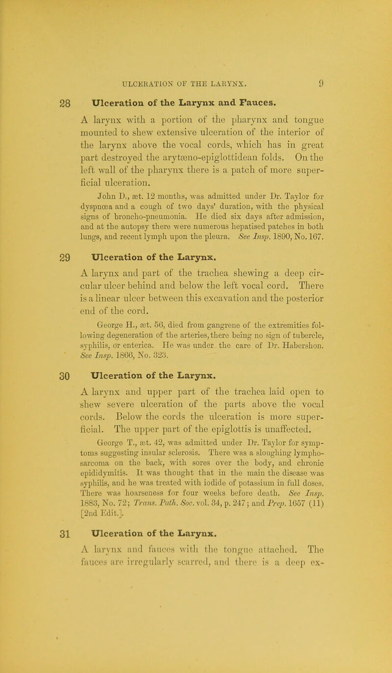 28 Ulceration of the Larynx and Fauces. A larynx with a portion of the pharynx and tongue mounted to shew extensive ulceration of the interior of the larynx above the vocal cords, which has in great part destroyed the aryta3no-epiglottidean folds. On the left wall of the pharynx there is a patch of more super- ficial ulceration. John D., aet. 12 mouths, was admitted under Dr. Taylor for dyspnoea and a cough of two daj's' duration, with the phj'sical signs of broncho-pneumonia. He died six days after admission, and at the autopsy there were numerous hepatised patches in both lungs, and recent lymph upon the pleura. See Insp. 1890, No. 167. 29 Ulceration of the Larynx. A larynx and part of the trachea shewing a deep cir- cular ulcer behind and below the left vocal cord. There is a linear ulcer between this excavation and the posterior end of the cord. George H., tet. 56, died from gangrene of the extremities fol- lowing degeneration of the arteries, there being no sign of tubercle, syphilis, or enterica. He was under the care of Dr. Habershon. See Insp. 1866, No. 32.3. 30 Ulceration of the Larynx. A larynx and upper part of the trachea laid open to shew severe ulceration of the parts above the vocal cords. Below the cords the ulceration is more super- ficial. The upper part of the epiglottis is unaffected. George T., set. 42, was admitted under Dr. Taylor for symp- toms suggesting insular sclerosis. There was a sloughing lympho- sarcoma on the back, with sores over the body, and chronic epididymitis. It was thought that in the main the disease was syphilis, and he was treated witli iodide of potassium in full doses. There was hoarseness for four weeks before death. See Lisj). 1883, No. 72; Trans. Path. Soc. vol. 34, p. 247; aud Prep. 1657 (II) [2nd Edit.]. 31 Ulceration of the Larynx. A larynx and fauces with the tongue attached. Tlie fauces are irregularly scarred, and there is a deep ex-