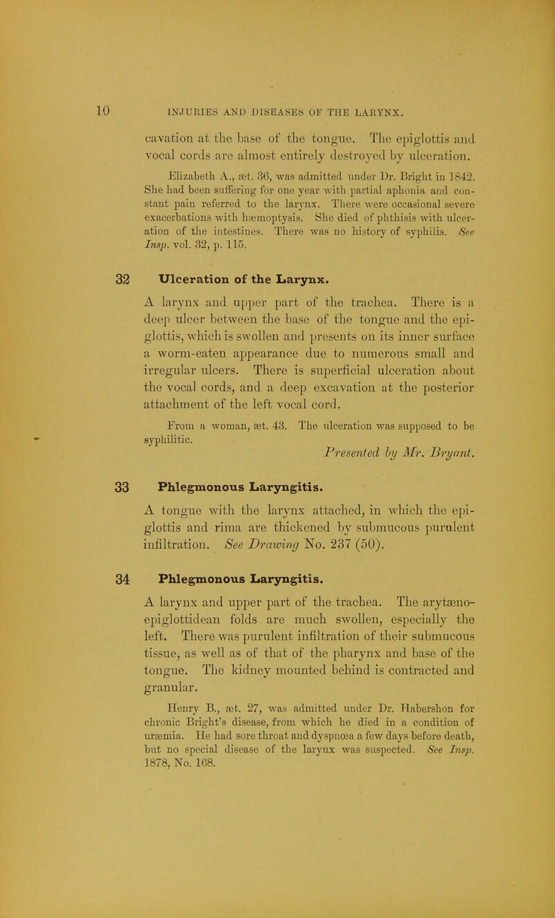 cavation at the base of the tongue. The epiglottis and vocal cords are almost entirely destroyed by ulceration. Elizabeth A., ret. 36, wns admitted under Dr. Bright in 1842. She had been suffering for one year with partial aphonia and con- stant pain referred to the larynx. There were occasional severe exacerbations with haemoptysis. She died of phthisis with ulcer- ation of the intestines. There was no history of syphilis. Sec Insp. vol. 32, p. 115. 32 Ulceration of the Larynx. A larynx and upper part of the trachea. There is a deep ulcer between the base of the tongue and the epi- glottis, which is swollen and presents on its inner surface a worm-eaten appearance due to numerous small and irregular ulcers. There is superficial ulceration about the A'ocal cords, and a deep excavation at the posterior attachment of the left vocal cord. From a woman, set. 43. The ulceration was supposed to be syphilitic. Presented hy Mr. Bryant. 33 Phlegmonous Laryngitis. A tongue with the larynx attached, in which the epi- glottis and rima are thickened by submucous purulent infiltration. See Drawing No. 237 (50). 34 Phlegmonous Laryngitis. A larynx and upper part of the trachea. The arytasno- epiglottidean folds are much swollen, especially the left. There was purulent infiltration of their submucous tissue, as well as of that of the pharynx and base of the tongue. The kidney mounted behind is contracted and granular. Henry B., set. 27, was admitted under Dr. Habershon for chronic Bright's disease, from which he died in a condition of uraemia. He had sore throat and dyspnoea a few days before death, but no special disease of the larj'nx was suspected. See Insp. 1878, No. 168.