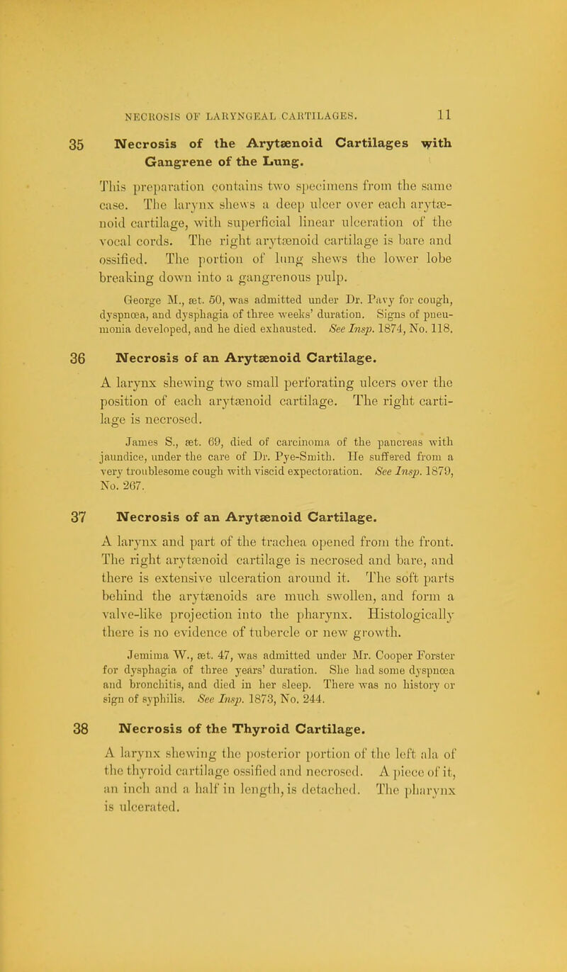 35 Necrosis of the Arytaenoid Cartilages vfith. Gangrene of the Lung. This preparation contains two specimens from the same case. The hirynx shews a deep ulcer over each arytse- noid cartilage, with superficial linear ulceration of the vocal cords. The right arytfenoid cartilage is bare and ossified. The portion of lung shews the lower lobe breaking down into a gangrenous pulp. George M., set. 50, was admitted under Dr. Pavy for cough, dyspnoea, and dysphagia of three weeks' duration. Signs of pneu- monia developed, and he died exhausted. See Insp. 1874, No. 118. 36 Necrosis of an Arytaenoid Cartilage. A larynx shewing two small perforating ulcers over the position of each arytaenoid cartilage. The right carti- lage is necrosed. James S., set. 69, died of carcinoma of the pancreas with jaundice, under the care of Dr. Pye-Smith. He suffered from a very troublesome cough with viscid expectoration. See Insp. 1879, No. 267. 37 Necrosis of an Arytaenoid Cartilage. A larynx and part of the trachea opened from the front. The right arytaenoid cartilage is necrosed and bare, and there is extensive ulceration around it. The soft parts behind the arytsenoids are much swollen, and form a valve-like projection into the pharynx. Histologically there is no evidence of tubercle or new growth. Jemima W., set. 47, was admitted under Mr. Cooper Forster for dysphagia of three years' duration. She had some dyspnoea and bronchitis, and died in her sleep. There was no history or sign of syphilis. See Insp. 1873, No. 244. 38 Necrosis of the Thyroid Cartilage. A larynx shewing the jicstcrior portion of the left ala of the thyroid cartilage ossified and necrosed. A piece of it, an inch and a half in length, is detached. The pharynx is ulcerated.