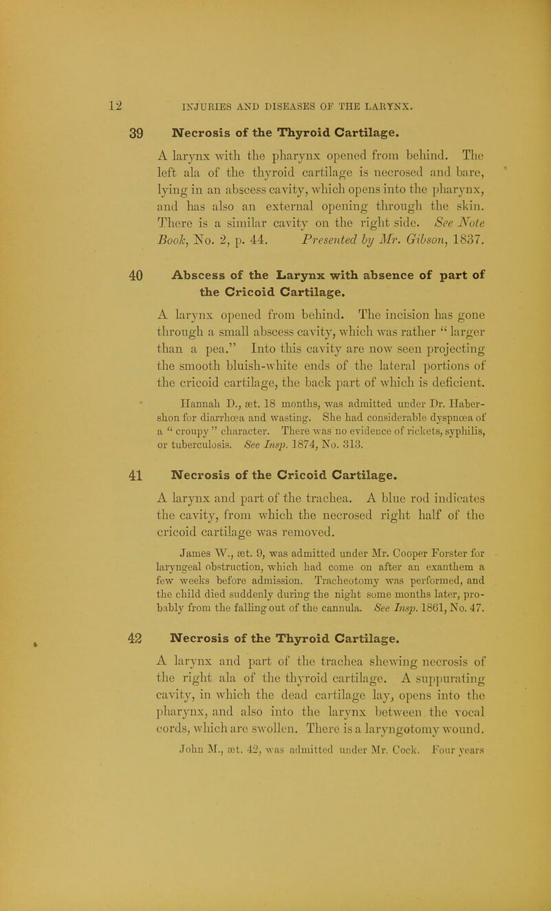 39 Necrosis of the Thyroid Cartilage. A larynx with the pharynx opened from behind. The left ala of the thyroid cartilage is necrosed and bare, lying in an abscess cavity, which opens into the pharynx, and has also an external opening throngh the skin. There is a similar cavity on the right side. See Note Book, No. 2, p. 44. Presented hy Mr. Gibson, 1837. 40 Abscess of the Larynx with absence of part of the Cricoid Cartilage. A larynx opened from behind. The incision has gone through a small abscess cavity, which was rather  larger than a pea. Into this cavity are now seen projecting the smooth bluish-white ends of the lateral portions of the cricoid cartilage, the back part of which is deficient. Hannah D., set. 18 months, was admitted under Dr. Haher- shon for diarrhoea and wasting. She had considerahle dj'spnoea of a  croupy  character. There was no evidence of rickets, syphilis, or tuberculosis. See Insjh 1874, No. 313. 41 Necrosis of the Cricoid Cartilage. A larynx and part of the trachea. A blue rod indicates the cavity, from which the necrosed right half of the cricoid cartilage was removed. James W., tet. 9, was admitted under Mr. Cooper Forster for laryngeal obstruction, which had come on after an exanthem a few weeks before admission. Tracheotomy was performed, and the child died suddenly during the night some months later, pro- bably from the falling out of the cannula. iSee Imp. 1861, No. 47. 42 Necrosis of the Thyroid Cartilage. A larynx and part of the trachea shewing necrosis of the right ala of the thyroid cartilage. A suppuraiing cavity, in which the dead cartilage lay, opens into the pharynx, and also into the larynx between the vocal cords, which are swollen. There is a larj-ngotomy wound. .John M., £et. 42, was admitted under Mr. Cock. Four years