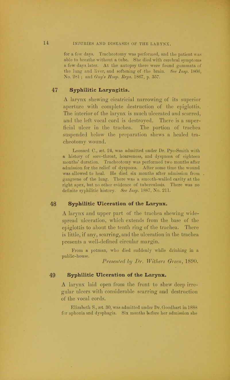 for a few days. Tracheotomy was performed, and the patient was able to breathe without a lube. She died with cerebral syuiptitms a few days later. At the autopsy there were found gruniinata of the lung and liver, and softening of the brain. See hisp. 1800, No. 281 ; and Guys Hosj). Reps. 1867, p. 357. 47 Syphilitic Laryngitis. A larynx sliewing cicatricial narrowing of its superior aperture with complete destruction of the epiglottis. The interior of the larjaix is much ulcerated and scarred, and the left vocal cord is destroyed. There is a super- ficial ulcer in the trachea. The portion of <rachea suspended below the preparation shews a healed tra- cheotomy wound. Leonard C, tet. 24, was admitted under Ur. Pye-Smith with a history of sore-throat, hoarseness, and dyspnoea of eighteen months' duration. Tracheotomy was performed two months after admission for the relief of dyspnoea. After some time the wound was allowed to heal. He died six months after admission from gangrene of the lung. There was a smooth-walled cavity at the right apex, but no other evidence of tuberculosis. There was no definite syphilitic histoiy. See Insp. 1887, No. 211. 48 Syphilitic Ulceration of the Larynx. A larynx and upper part of the trachea shewing wide- spread ulceration, which extends from the base of the epiglottis to about the tenth ring of the trachea. There is little, if any, scarring, and the ulceration in the trachea presents a well-defined circular margin. From a potman, who died suddenly while drinking in a public-house. Presented by Dr. Withers Green, 1890. 49 Syphilitic Ulceration of the Larynx. A larynx laid open from the front to shew deep iri-o- gular ulcers with considerable scarring and destruction of the vocal cords. Elizabeth S., fet. 30, was admitted under Dr. Goodhart in 1888 for aphonia and dy.=iphagia. Six months before her admission she
