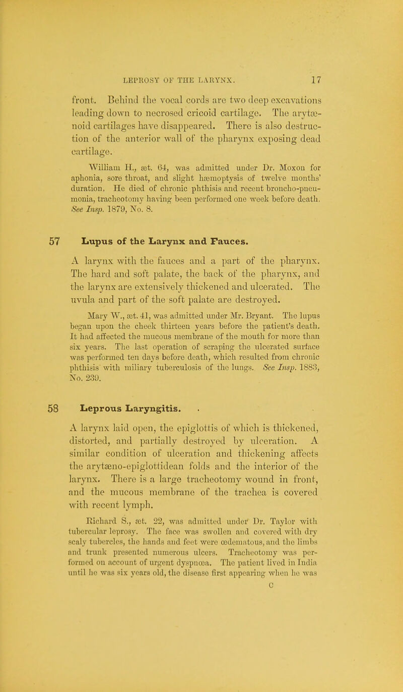 front. Behind the vocal cords are two deep excavations leading down to necrosed cricoid cartilage. The arytco- noid cartilages have disappeared. There is also destruc- tion of the anterior wall of the pharynx exposing dead cartilage. William H., s&t. 64, was admitted under Dr. Moxou for aphonia, sore throat, and slight haemoptysis of twelve months' duration. He died of chronic phthisis and recent broncho-pueu- monia, tracheotomy having been performed one week before death. See Insp. 1879, No. 8. Lupus of the Larynx and Fauces. A larynx with the fauces and a part of the pharynx. The hard and soft palate, the back of the pharynx, nnd the larynx are extensively thickened and ulcerated. The nvula and part of the soft palate are destroyed. Mary W., ait. 41, was admitted under Mr. Bryant. The lupus began upon the cheek thirteen years before the patient's death. It had affected the mucous membrane of the mouth for more than six years. The last operation of scraping the ulcerated surface was performed ten days before death, which resulted from chronic phthiiis with miliary tuberculosis of the lungs. See Insp. 1883, No. 239. Leprous Laryngitis. A larynx laid open, the epiglottis of which is thickened, distorted, and partially destroyed by ulceration. A similar condition of ulceration and thickening affects the arytseno-epigiotfidean folds and the interior of the larynx. There is a large tracheotomy wound in front, and the mucous membrane of the trachea is covered with recent lymph. Richard S., cct. 22, was admitted under Dr. Taylor witli tubercular leprosy. The face was swollen nnd covered with dry scaly tubercles, the hands and feet were cedemntous, and the limbs nnd trunk presented numerous ulcers. Tracheotomy was per- formed ou necount of urgent dyspnoea. The patient lived in India imtil he was six years old, the disease first appearing when he was C