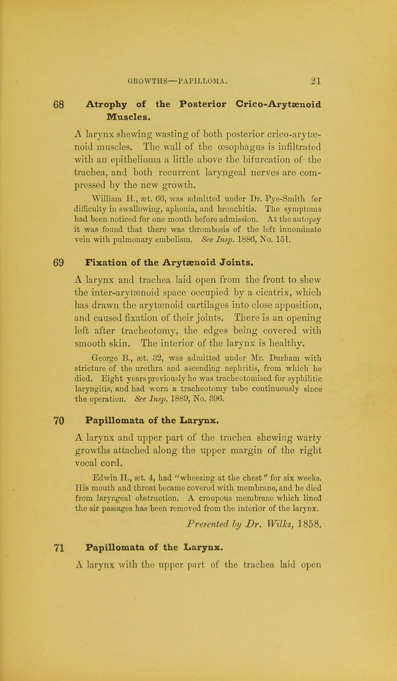 68 Atrophy of the Posterior Crico-Arytaenoid Muscles. A larynx showing wasting of both posterior crico-arjtro- noid muscles. The wall of the oesophagus is infiltrated with an epithelioma a little above the bifurcation of the trachea, and both recurx'ent laryngeal nerves are com- pressed by the new growth. William H., tet. 66, was admitted under Dr. Pye-Smith for dilliculty in swallowing, aphonia, and bronchitis. The symptoms had been noticed for one month before admission. At the autopsy it was found that there was thrombosis of the left innominate vein with pulmonary embolism. See Insp. 1886, No. 151. 69 Fixation of the Arytsenoid Joints. A larynx and trachea laid open from the front to shew the inter-aryta3noid space occupied by a cicatrix, which has drawn the arytasnoid cartilages into close apposition, and caused fixation of their joints. There is an opening left after tracheotomy, the edges being covered with smooth skin. The interior of the larynx is healthy. George B., set. 32, was admitted under Mr. Durham with stricture of the urethra and ascending nephritis, from which he died. Eight years previously he was tracheotomised for syphilitic laryngitis, and had worn a tracheotomy tube continuously since the operation. See Insp. 1889, No. 396. 70 Papillomata of the Larynx. A larynx and upper part of the trachea shewing warty growths attached along the upper margin of the right vocal cord. Edwin H., est. 4, had wheezing at the chest for six weeks. His mouth and throat became covered with membrane, and ho died from laryngeal obstruction. A croupous membrane which lined the air passages has been removed from the interior of the laryn.\. Presented hy Dr. Wilks, 1858. 71 Papillomata of the Larynx. A larynx with the upper j);irt of the trachea laid open