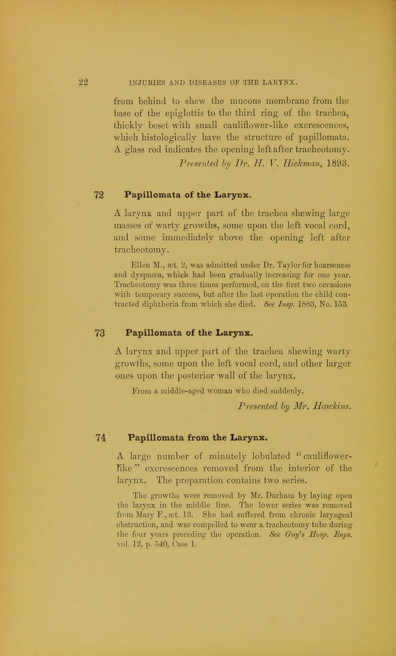 from behind to shew the mucous membrane from the base of the epiglottis to tlie third ring of the trachea, thickly beset with small cauliflower-like excrescences, which histologically have the structure of papillomata. A glass rod indicates the opening left after tracheotomy. Presented by Dr. H. V. Hickman, 1893. Papillomata of the Larynx. A larynx and upper part of the trachea shewing large masses of warty growths, some upon the left vocal cord, and some immediately above the opening left after tracheotomy. Ellen M., set. 2, was admitted uuder Dr. Taylor for lioarsenesa and dyspnoea, which had been gradually increasing for one year. Tracheotomy was three times performed, on the first two occasions ■with temporary success, but after the last operation the child con- tracted diphtheria from which she died. iSee Lisp. 1883, No. 153. Papillomata of the Larynx. A larynx and upper part of the trachea shewing warty growths, some upon the left vocal cord, and other larger ones upon the posterior wall of the larynx. From a middle-aged w^oman who died suddenly. Presented by Mr. Haivkins. Papillomata from the Larynx. A large number of minutely lobulatcd  cauliflower- like  excrescences removed from the interior of the larynx. The preparation contains two series. The growths were removed by Mr. Durham by laying open the larynx in the middle line. The lower series was removed frr.m Mary F., fet. 13. She had siiffered from chronic laryngeal obstruction, and was compelled to wear a tracheotomy tube during the four years preceding the operation. See Gtn/s JZusj). Heps. vol. 12, p. 540, Case 1.