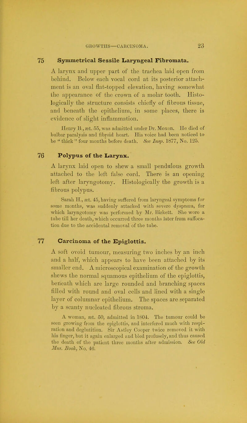 75 Symmetrical Sessile Laryngeal Fibromata. A larynx and nppor part of the trachea laid open from behind. Below each vocal cord at its posterior attach- ment is an oval flat-topped elevation, having somewhat the appearance of the crown of a molar tooth. Histo- logically the structure consists chiefly of fibrous tissue, and beneath the epithelium, in some places, there is evidence of slight inflammation. Henry B., set, 55, was admitted under Dr. Moxon. lie died of bulbar paralysis and fibroid heart. His voice had been noticed to be  thick  four mouths before death. See Insp. 1877, No. 125. 76 Polypus of the Larynx. A larynx laid open to shew a small pendulous growth attached to the left false cord. There is an opening- left after laryngotomy. Histologically the growth is a fibrous polypus. Sarah H., aet. 45, having suffered from laryngeal symptoms for some months, was suddenly attacked with severe dyspnosa, for which laryngotomy was performed by Mr. ]3irkett. She wore a tube till her death, which occurred three months later from suffoca- tion due to the accidental removal of the tube. 77 Carcinoma of the Epiglottis. A soft ovoid tumour, measuring two inches by an inch and a half, which appears to have been attached by its smaller end. A microscopical examination of the growth shews the normal squamous epithelium of the epiglottis, beneath which are large rounded and branching spaces filled with round and oval cells and lined with a single layer of columnar epithelium. The spaces are separated by a scanty nucleated fibrous stroma. A woman, ajt. 60, admitted in 1804. The tumour could bo seen growing from the epiglottis, and interfered much with respi- ration and deglulition. Sir Astley Cooper twice removed it with his finger, but it again enlarged and bled profusely, and thus caused the death of tho patient three months after admission. iSea Old Mits. Hook, No. 40.