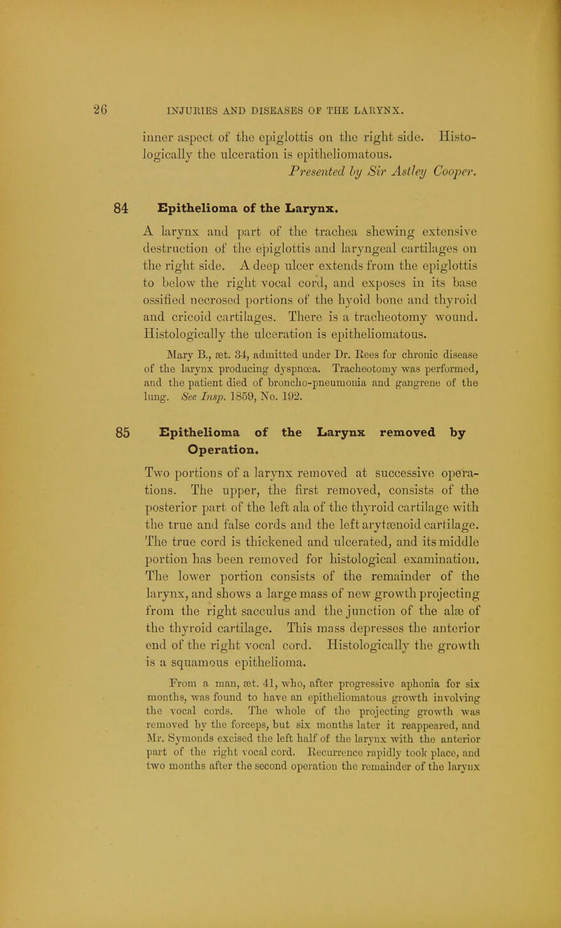 inner aspect of the epiglottis on the right side. Histo- logically the ulceration is epitheliomatous. Presented by Sir Aslley Cooper. 84 Epithelioma of the Larynx. A larynx and part of the trachea shewing extensive destruction of the epiglottis and laryngeal cartilages on the right side. A deep nicer extends from the epiglottis to below the right vocal cord, and exposes in its base ossified necrosed portions of the hyoid bone and thyroid and cricoid cartilages. There is a tracheotomy wound. Histologically the ulceration is epitheliomatous. Mary B., set. 34, admitted under Dr. Rees for chronic disease of tlie larynx producing d3'spna3a. Tracheotomy was performed, and the patient died of broncho-pneumonia and gangrene of the lung. See Insp. 1859, No. 192. 85 Epithelioma of the Larynx removed by Operation. Two portions of a larynx removed at successive opera- tions. The upper, the first removed, consists of the posterior part of the left ala of the thyroid cartilage with the true and false cords and the left arytajnoid cartilage. The true cord is thickened and ulcerated, and its middle portion has been removed for histological examination. The lower portion consists of the remainder of the larynx, and shows a large mass of new growth projecting from the right sacculus and the junction of the ala3 of the thyroid cartilage. This mass depresses the anterior end of the right vocal cord. Histologically the growth is a squamous epithelioma. From a man, set. 41, who, after progressive aphonia for sLy months, was found to have an epitheliomatous growth involving the vocal cords. The whole of tho projecting growth was removed by the forceps, but six months later it reappeared, and Mr. Symonds excised the left half of the larynx with tho anterior part of the right \ ocal cord. Recurrence rapidly loolc place, and two months after the second operation the remainder of tho larynx