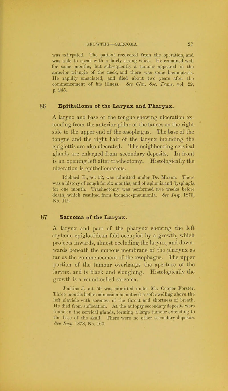 was oxtii'patod. The patieut recovered from the operation, and was able to spealc with a fairly strong voice. Ho remained well for some months, but subsequently a tumour appeared in the anterior triangle of the neck, and there was some haanioptysis. He rapidly emaciated, and died about two years after the commencement of his illness. See Clin. Soc. Trans, vol. 22, p. 245. Epithelioma of the Larynx and Pharynx. A larynx and base of the tongue shewing ulceration ex- tending from the anterior pillar of the fauces on the right side to the upper end of the oesophagus. The base of the tongue and the right half of the larynx including the epiglottis ai'e also ulcerated. The neighbouring cervical glands are enlarged from secondary deposits. In front is an opening left after tracheotomy. Histologically the ulceration is epitheliomatous. Richard B., set. 52, was admitted under Dr. Moxon. There was a history of cough for six months, and of aphonia and dysphagia for one month. Tracheotomy was performed five weeks before death, which resulted from broncho-pneumonia. See Insp. 1879, No. 112. Sarcoma of the Larynx. A larynx and part of the pharynx shewing the left arytaano-epiglottidean fold occupied by a growth, which })rojects inwards, almost occluding the larynx, and down- wards beneath the mucous membrane of the pharynx as tar as the commencement of the oesophagus. The upper portion of the tmnour overhangs the aperture of the larynx, and is black and sloughing. Histologically the growth is a round-celled sarcoma. Jenkins J., ajt. 69, was admitted under Mr. Cooper Forster. Three months before admission he noticed a soft swelling above the left clavicle with soreness of the throat and shortness of breath, lie died from suffocation. At the autopsy secondary deposits were found in the cervical glands, forming a largo tumour extending to the base of the skull. There were no other secondary deposits. See Insp. 1878, No. 100.