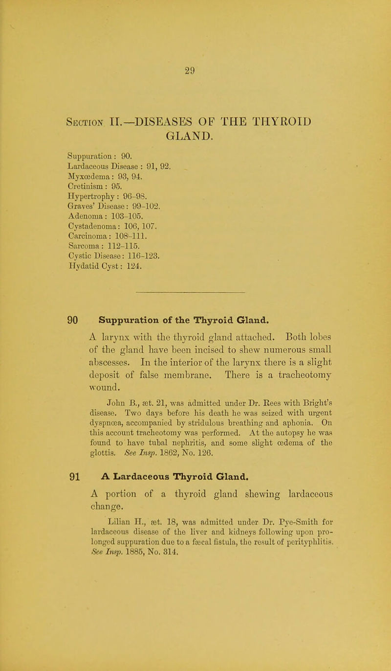 Section II.—DISEASES OF THE THYROID GLAND. Suppuration: 90. Lai'daceous Disease : 91, 92. Myxcedema: 93, 94. Cretiuism: 95. Hypertrophy: 96-93. Graves' Disease: 99-102. Adenoma: 103-105. Cystadenoma: 106, 107. Carciuoma: 108-111. Sarcoma: 112-115. Cystic Disease: 116-123. Hydatid Cyst: 124. 90 Suppuration of the Thyroid Gland. A lar}'nx with the thyroid gland attached. Both lobes of the gland have been incised to .shew numerous small abscesses. In the interior of the larynx there is a slight deposit of false membrane. There is a tracheotomy wound. John B., set. 21, was admitted under Dr. Rees with Bright's disease. Two days before his death he was seized with urgent dyspncEa, accompanied by stridulous breathing and aphonia. On this account tracheotomy was performed. At the autopsy he was found to have tubal nephritis, and some slight 03dema of the glottis. See Insp. 1862, No. 126. 91 A Lardaceous Thyroid Gland. A portion of a thyroid gland shewing lardaceous change. Lilian II., ret. 18, was admitted under Dr. Pye-Smith for lardaceous disease of the liver and kidneys following upon pro- longed suppuration due to a fajcul fistula, the result of perityphlitis. See Imp. 1885, No. 314.