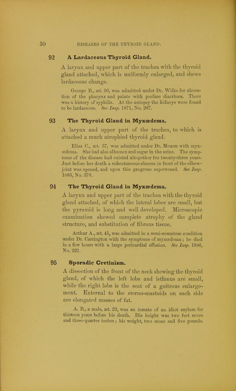 A Lardaceous Thyroid Gland. A larynx and upper part of the trachea with the tlivroid gland attached, which is uniformly enlarged, and shews lardaceous change. George B., cBt. 56, was admitted under Dr. Wilks for ulcera- tion of the pharynx and palate with profuse diarrhoea. There was a history of syphilis. At the autopsy the kidneys were found to be lardaceous. See Insp. 1871, No. 267. The Thyroid Gland in Myxoedema. A larynx and upper part of the trachea, to which is attached a much atrophied thyroid gland. Eliza C, ajt. 57, was admitted under Dr. INIoxon with myx- oedema. She had also albumen and sugar in the urine. The symp- toms of the disease had existed altogether for twenty-three years. Just before her death a subcutaneous abscess in front of the elbow- joint was opened, and upon this gangrene supervened. See Insp. 1S85, No. 378. The Thyroid Gland in Myxoedema. A larynx and upper part of the trachea with the thyroid gland attached, of which the lateral lobes are small, hut the pyramid is long and well developed. Microscopic examination shewed complete atrophy of the gland structure, and substitution of fibrous tissue. Arthur A., set. 41, was admitted in a semi-comatose condition under Dr. Carrington with the symptoms of myxoedema ; he died in a few hours with a large pericardial effusion. See Insp. 1886, No. 221. Sporadic Cretinism. A dissection of the front of the neck shewing the thyroid gland, of which the left lobe and isthmus are small, while the right lobe is the seat of a goitrous enlarge- ment. External to the sterno-mastoids on each side are elongated masses of fat. A. B., a male, set. 23, was an inmate of an idiot asylum for thirteen j'ears before his death. Ilis height was two feet se\ on and three-quarter inclies ; his weight, two stone and five pounds.