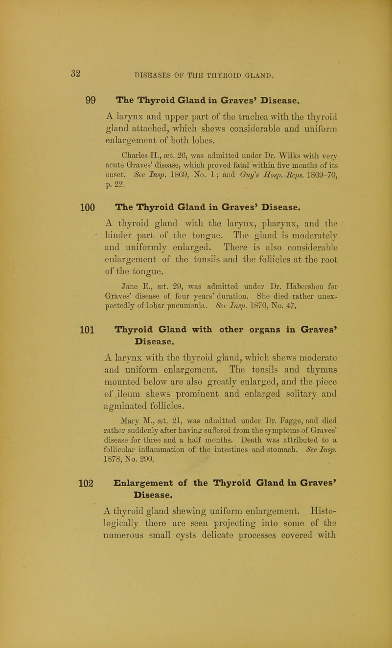 99 The Thyroid Gland in Graves' Disease. A larynx and iipper part of the trachea with the thyroid gland attached, which shews considerable and uniform enlargement of both lobes. Charles 11., a3t. 26, was admitted under Dr. Wilks with ver}' acute Graves' disease, which proved fatal within five months of its onset. See Insp. 1869, No. 1; and Gui/'s Hosp. Reps. 1869-70, p. 22. 100 The Thyroid Gland in Graves' Disease. A thyroid gland with the larynx, pharynx, and the • hinder part of ihe tongue. The gland is moderately and uniformly enlarged. There is also considerable enlargement of the tonsils and the follicles at the root of the tongue. Jane E., set. 29, was admitted under Dr. Habershon for Graves' disease of four years' duration. She died rather unex- pectedly of lobar pneumonia. See Insp. 1870, No. 47. 101 Thyroid Gland with other organs in Graves' Disease. A larynx with the thyroid gland, which shews moderate and uniform enlargement. The tonsils and thymus mounted below are also greatly enlarged, and the piece of ileum shews prominent and enlarged solitary and agminated follicles. Mary M., set. 21, was admitted under Dr. Fagge, and died rather suddenly after having suffered from the symptoms of Graves' disease for three and a half months. Death was attributed to a follicular inflammation of the intestines and stomach. See Insp. 1878, No. 290. 102 Enlargement of the Thyroid Gland in Graves' Disease. A thyroid gland shewing uniform enlargement. Histo- logically there are seen projecting into some of the numerous small cysts delicate processes covered with