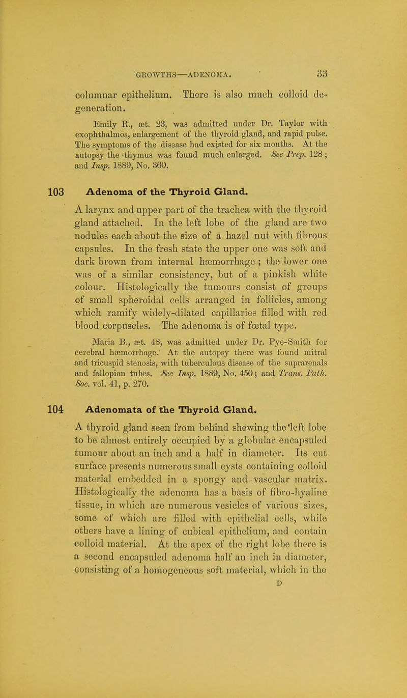 columnar epitboHum. There is also much colloid de- generation. Emily E., oet. 23, was admitted under Dr. Taylor with exophthalmos, enlargement of the thyroid gland, and rapid pulse. The symptoms of the disease had existed for six months. At the autopsy the -thymus was found much enlarged. See Prep. 128 ; and Insp. 1889, No. 360. 103 Adenoma of the Thyroid Gland. A larynx and upper part of the trachea with the thyroid gland attached. In the left lobe of the gland are two nodules each about the size of a hazel nut with fibrous capsules. In the fresh state the upper one was soft and dark brown from internal hoemorrhage ; the lower one was of a similar consistency, but of a pinkish white colour. Histologically the tumours consist of groups of small spheroidal cells arranged in follicles, among wliich ramify widely-dilated capillaries filled with red blood corpuscles. The adenoma is of foetal type. Maria B., set. 48, was admitted under Dr. Pye-Smith for cerebral haemorrhage. At the autopsy there was found mitral and tricuspid stenosis, with tuberculous disease of the suprarenals and fallopian tubes. See Lisp. 1889, No. 450; and Trans. Falh. Soo. vol. 41, p. 270. 104 Adenomata of the Thyroid Gland* A thyroid gland seen from behind shewing the'left lobe to be almost entirely occupied by a globular encapsuled tumour about an inch and a half in diameter. Its cut surface presents numerous small cysts containing colloid material embedded in a spongy and vascular matrix. Histologically the adenoma has a basis of fibro-hyaline tissue, in which are numerous vesicles of various sizes, some of which are filled with epithelial cells, while others have a lining of cubical epithelium, and contain colloid material. At the apex of the right lobe there is a second cncapsided adenoma half an inch in diameter, consisting of a homogeneous soft material, which in the D