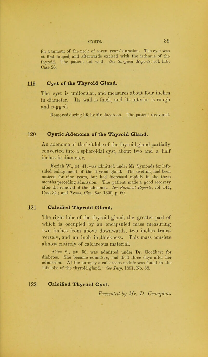 for a tumour of the neck of seven years' duration. The cyst was fit first tapped, and afterwards excised with the isthmus of the thyroid. The patient did well. See Surgical Iteports, vol. 118, Case 28. 119 Cyst of the Thyroid Gland. The cyst is unilocular, and measures about four inches in diameter. Its wall is tliick, and its interior is rough and ragged. Removed during life by Mr. Jacobson. The patient recovered. 120 Cystic Adenoma of the Thyroid Gland. An adenoma of the left lobe of the thyroid gland partially converted into a spheroidal cyst, about two and a half inches in diameter. Keziah W., eet. 41, was admitted under Mr. Symonds for left- sided enlargement of the thyroid gland. Tlie swelling had been noticed for nine years, but had increased rapidly in the three months preceding admission. The patient made a good recovery after the removal of the adenoma. See Surgical Reports, vol. 144, Case 34; and Trans. Clin. Soc. 1890, p. 60. 121 Calcified Thyroid Gland. The right lobe of the thyroid gland, the greater part of which is occupied by an encapsuled mass measuring two inches from above downwards, two inches trans- versely, and an inch in .thickness. This mass consists almost entirely of calcareous material. Alice S., est. 58, was admitted imder Dr. Goodhart for diabetes. She became comatose, and died three days after her admission. At the autopsy a calcareous.nodule was found in the left lobe of the thyroid gland. See Insji. 1891, No. 88. 122 Calcified Thyroid Cyst. Presented by Mr. D. Crompton.