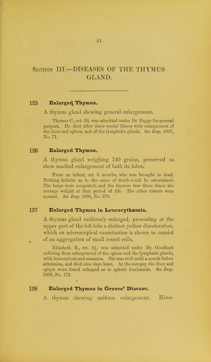 Section III.—DISEASES OF THE THYMUS GLAND. 125 Enlarged^ Thymus. A thymus gland shewing general enlargement. Thomas C, net. 29, was admitted under Dr. Fagge for goneral pm-pura. He died after three weeks' illness with enlargement of the liver and spleen, and of the lymphatic glands. See Insp. 1867, No. 71. 126 Enlarged Thymus. A thymus gland weighing 740 grains, preserved to shew marked enlargement of both its lobes. From an infant, set, 5 months, who was brought in dead. Nothing definite as to the cause of death could he ascertained. The lungs were congested, and the thymus was three times the average weight at that period of life. The other viscera were normal. See Insp. 1888, No. 270. 127 Enlarged Thymus in Leucocythsemia. A thymus gland uniformly enlarged, presenting at the upper part of the left lobe a distinct yellow discoloration, which on microscopical examination is shewn to consist ^ of an aggregation of small round cells. Elizabeth R., rot. 2^, was admitted under Dr. Goodhart sufTering from enlargement of the spleen and the lymphatic glands, with Icucocytosis and anasarca. She was well until a month before admission, and died nine days later. At the autopsy the liver and spleen were found enlarged as in splenic leuchccmia. See Insp, 1889, No. 175. 128 Enlarged Thymus in Graves' Disease. A thymus shewing uniform enlargement. Ilisto-