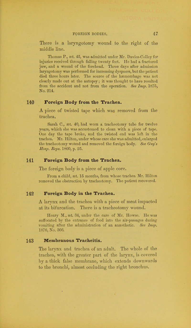 There is a laryngotomy wound to the right of the middle Hno. Thomas P., 89t. 45, was admitted under Mr. Davies-Colley for injuries received through falling- twenty feet. He had a fractiu-ed jaw, and a wound of the forehead. Three days after admission laryngotomy was performed for increasing dyspuoeu, but tlie patient died three hours later. The source of the haemorrhage was not clearly made out at the autopsy; it was thought to have resulted fi'om the accident and not from the operation. See Imp. 1875, No. 214. 140 Foreign Body from the Trachea. A piece of twisted tape which was removed from the trachea. Sarah C, a3t. 40, had worn a tracheotomy tube for twelve years, which she was accustomed to clean with a piece of tape. One day the tape broke, and the twisted end was left in the trachea. Mr. Hilton, under whose care she was admitted, enlarged the tracheotomy wound and removed the foreign body. See Guys Hosp. Heps. 1860, p. 25. 141 Foreign Body from the Trachea. The foreign body is a piece of apple core. From a child, set. 15 months, from whoso trachea Mr. Hilton removed the obstruction by tracheotomy. The patient recovered. 142 Foreign Body in the Trachea. A larynx and the trachea with a piece of meat impacted at its bifurcation. There is a tracheotomy wound. Henry M., set. 34, under the care of Mr. Howse. He was suffocated by the entrance of food into the air-passages during vomiting after the administration of an anajsthetic. See Insp. 1876, No. 3G6. 143 Membranous Tracheitis. The larynx and trachea of an adult. The whole of the trachea, with the greater part of the larynx, is covered by a thick false membrane, which extends dowiiwards to the bronchi, almost occluding the right bronchus.