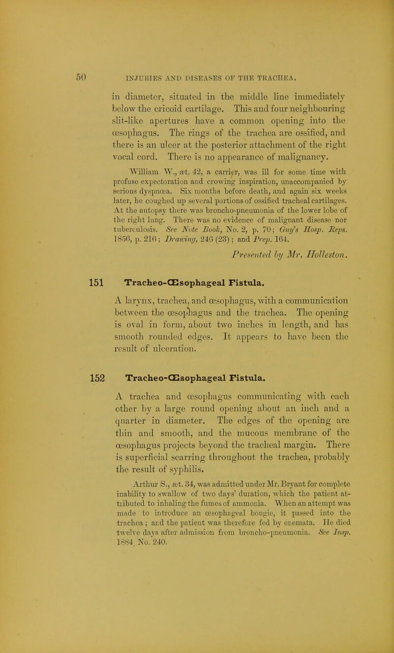 in diameter, situated in the middle line immediately below the cricoid cartilage. This and four neighbouring slit-like apertures have a common opening into the ossophagus. The rings of the trachea are ossified, and there is an ulcer at the posterior attachment of the right vocal cord. There is no appearance of malignancy. William W., uet. 42, a carnpr, was ill for some time -with profuse expectoration and crowing inspiration, miaccompanied hy serious dyspnoea. Six months loefore death, and again six weelis later, he coughed up several portions of ossified tracheal cartilages. At the autopsy there was broncho-pneumonia of the lower lobe of the right lung. There was no evidence of malignant disease nor tuberculosis. See Note Book, No. 2, p. 70; Cfw/s Hasp. jReps. 1850, p. 210 ; Dmwinfi, 240 (23); and PreiK 164. Presented hy Mr. IloUeston. Tracheo-CT!sophageal Fistula. A larynx, trachea, and oesophagus, with a communication between the oesopliagus and the trachea. The opening is oval in form, about two inches in length, and has smooth rounded edges. It appears to have been the result of ulceration. Tracheo-CTlsophageal Fistula. A trachea and oesophagus communicating with each other by a large round opening about an inch and a quarter in diameter. The edges of the opening are thin and smooth, and the mucous membrane of the oesophagus projects beyond the tracheal margin. There is superficial scarring throughout the trachea, probably the result of syphilis. Arthiu: S., set. 34, was admitted under Mr. Biyant for complete inability to swallow of two days' duration, which the patient at- tiibuted to inhaling the fumes of ammonia. When an attempt was made to introduce an oesophageal bougie, it passed into the trachea ; and the patient was therefore fed b-y enemata. lie died twelve days after admission from broncho-pneumonia. See Imp, 1884, No. 240.