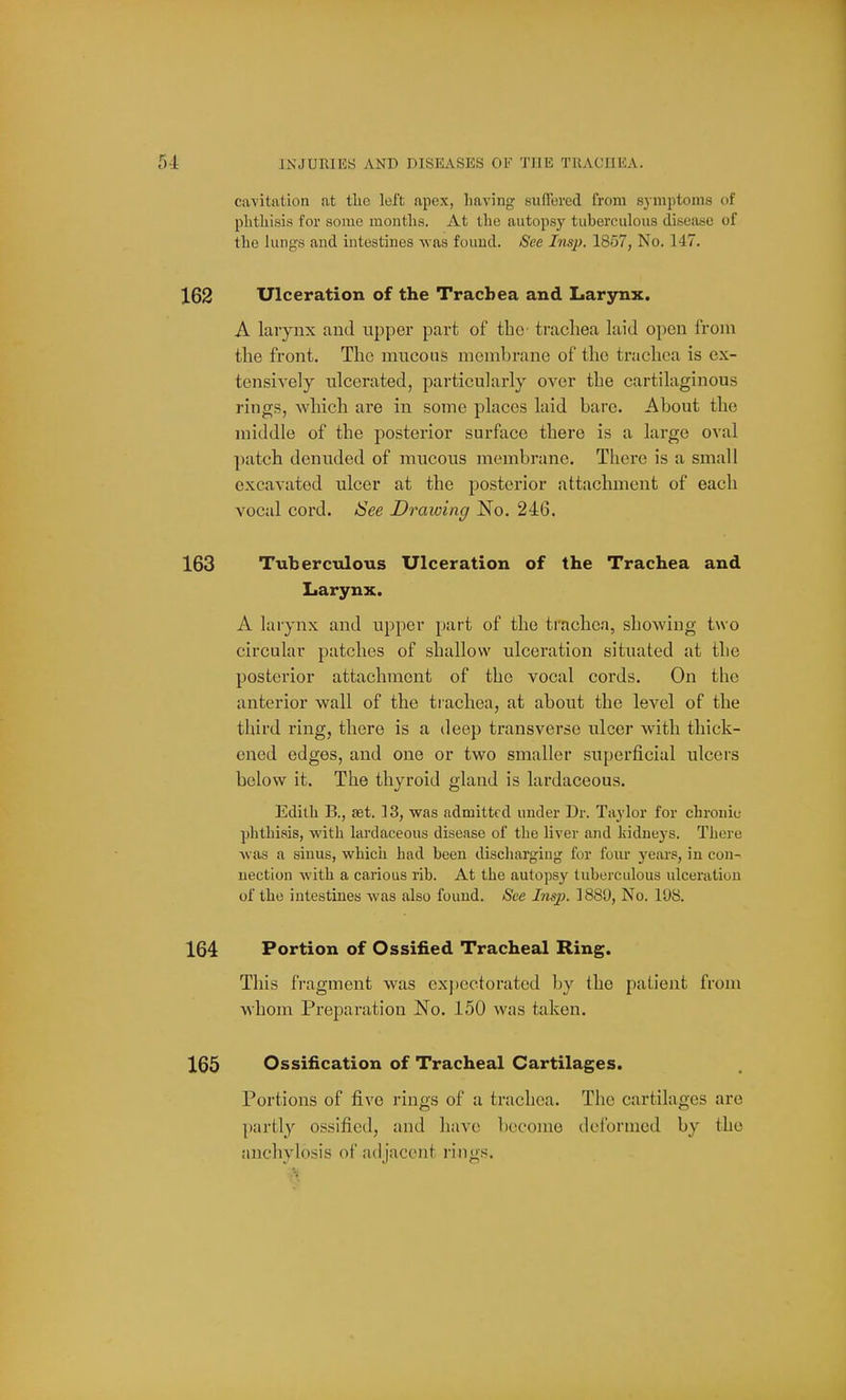 cavitation at tlic left apex, having suffered from symptoms of phthisis for some months. At the autopsy tuberculous disea-se of the lungs and intestines was found. See Ins}). 1857, No. 147. Ulceration of the Trachea and Larynx. A laiynx and upper part of the trachea laid open from the front. The mucous membrane of the trachea is ex- tensively ulcerated, particularly over the cartilaginous rings, which ai*e in some places laid bare. About the middle of the posterior surface there is a large oval patch denuded of mucous membrane. There is a small excavated ulcer at the posterior attachment of each vocal cord. See Draioing No. 246. Tuberculous Ulceration of the Trachea and Larynx. A larynx and upper part of the trachea, showing two circular patches of shallow ulceration situated at the posterior attachment of the vocal cords. On the anterior wall of the trachea, at about the level of the third ring, there is a deep transverse ulcer with thick- ened edges, and one or two smaller superficial ulcers below it. The thyroid gland is lardaceous, Edith B., set. 13, was admitted under Dr. Taylor for chronic phthisis, with lardaceous disease of the liver and kidneys. There was a sinus, which had been discliargiug for four years, in con- uection with a carious rib. At the autopsy tuberculous ulceration of the intestines was also found. See Insp. 1880, No. 108. Portion of Ossified Tracheal Ring. This fragment was expectorated by the patient from whom Preparation No. 150 was taken. Ossification of Tracheal Cartilages. Portions of five rings of a trachea. The cartilages are partly ossified, and have become deformed by the anchylosis of adjacent rings.