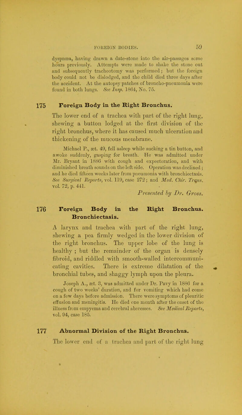 dyspnoea, hayiiig' drawn a date-stono into tho air-passagea some hours previously. Attempts were made to shalce the stone out aud subsequently tracheotomy was performed; but the foreign body could not be dislodged, and the child died three days after the accident. At the autopsy patches of broucho-pncumouia were found in both lungs. See Imp, ISG-l, No. 75. Foreign Body in the Right Bronchus. Tho lower end of a trachea with part of the right hmg, shewing a button lodged at the first division of the right bronchus, where it has caused much ulceration and thickening of the mucous membrane. Michael P., set. 49, fell asleep while sucking a tin button, and awoke suddenly, gasping for breath. He was admitted uuder Mr. Bryant in 1886 with cough and expectoration, and with diminished breath sounds on the left side. Operation was declined; and he died fifteen weeks later from pneumonia with bronchiectasis. See Surgical Reports, vol. 119, case 272; and Med. Chir. Trc^ns. vol. 72, p. 441. Presented by Dr. Gross. Foreign Body in the Right Bronchus. Bronchiectasis. A larynx and trachea with part of the right lung, shewing a pea firmly wedged in the lower division of the right bronchus. The upper lobe of the lung is healthy ; but the remainder of the organ is densely fibroid, and riddled with smooth-walled intercommuni- cating cavities. There is extreme dilatation of the bronchial tubes, and shaggy lymph upon the pleura. Joseph A., set. 3, was admitted under Dr. Pavy in 1886 for a cough of two weeks' duration, and for vomiting whicli had come on a few days before admission. There were symptoms of pleuritic effusion and meningitis. He died one month after the onset of tho illness from empyema aud cerebral abscesses. See Medical Mejaorts, vol. 94, case 185. Abnormal Division of the Right Bronchus. The lower end of a trachea and part of the right lung