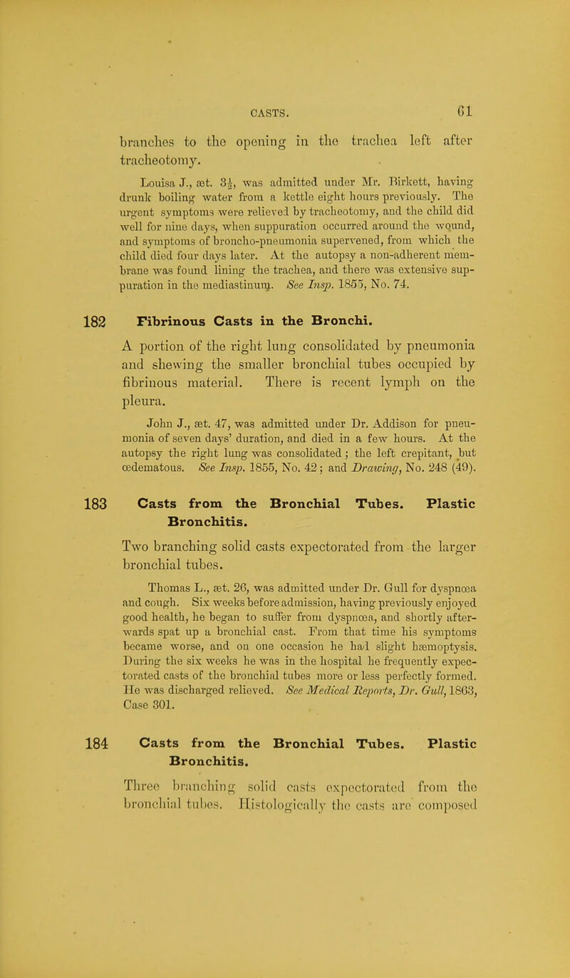 brandies to the opening in the trachea left after tracheotomy. Louisa J., ret. 3|, was admitted under Mr. Birlcett, having drunk boiling water from a kettle eight hours previously. The urgent symptoms were relieved by tracheotomy, and the child did well for nine days, when suppuration occurred around the Avound, and symptoms of broncho-pneumonia supervened, from which the child died four days later. At the autopsy a non-adherent mem- brane was found lining the trachea, and there was extensive sup- puration in the mediastinui-g. See Insp. 1855, No. 74. Fibrinous Casts in the Bronchi. A portion of the right lung consolidated by pneumonia and shewing the smaller bronchial tubes occupied by fibrinous material. There is recent lymph on the pleura. John J., set. 47, was admitted under Dr. Addison for pneu- monia of seven days' duration, and died in a few hours. At the autopsy the right lung was consolidated; the left crepitant, but cedematous. See Insp. 1855, No, 42 ; and Drawing, No, 248 (49). Casts from the Bronchial Tubes. Plastic Bronchitis. Two branching solid casts expectorated from the larger bronchial tubes. Thomas L., set. 26, was admitted under Dr. Gull for dyspnoea and cough. Six weeks before admission, having previously enjoyed good health, he began to suffer from dyspnoea, and shortly after- wards spat up a bronchial cast. From that time his symptoms became worse, and on one occasion he had slight haemoptysis. During the six weeks he was in the hospital he frequently expec- torated casts of the bronchial tubes more or less perfectly formed. He was discharged relieved. See Medical Reports, Dr. Gull, 1863, Case 301, Casts from the Bronchial Tubes. Plastic Bronchitis. Three branching solid casts expectorated from the broncliiiil tiil)es. Ilistologicnlly tlio casts are com])osed