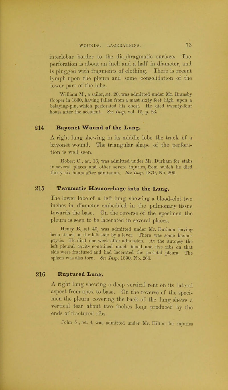 interlobar border to the dia[)hragmatic surface. The perforation is about an inch and a half in diameter, and is plugged with fragments of clothing. There is recent lymph upon the pleura and some consolidation of the lower part of the lobe. William M., a sailor, a3t. 20, was admitted under Mr. Bransby Cooper in 1830, having fallen from a mast sixty feet high upon a helaying-pin, which perforated his chest. He died twenty-four hours after the accident. See Insp. vol. 15, p. 23. 214 Bayonet Wound of the Lung. A right lung shewing in its middle lobe the track of a bayonet wound. The triangular shape of the perfora- tion is well seen. Robert C, ast. 16, was admitted under Mr. Durham for stabs in several places, and other severe injuries, from which he died thii'ty-six hours after admission. 8ee Itis]}. 1879, No. 209. 215 Traumatic Haemorrhage into the Lung. The lower lobe of a left lung shewing a blood-clot two inches in diameter embedded in the pulmonary tissue towards the base. On the reverse of the specimen the pleura is seen to be lacerated in several places. Henry B., set. 40, was admitted under Mr. Durham having been strucli on the left side by a lever. There was some heemo- ptyais. He died one week after admission. At the autopsy the left pleural cavity contained much blood, and five ribs on that side were fractured and had lacerated the parietal pleura. The spleen was also torn. See Insp. 1890, No. 266. 216 Ruptured Lung. A right lung shewing a deep vertical i-ent on its lateral aspect from apex to base. On the reverse of the speci- men the pleura covering the back of the lung shews a vertical tear about two inches long produced by the ends of fractured ribs. John S., ret. 4, was admitted under Mr. Hilton for injuries