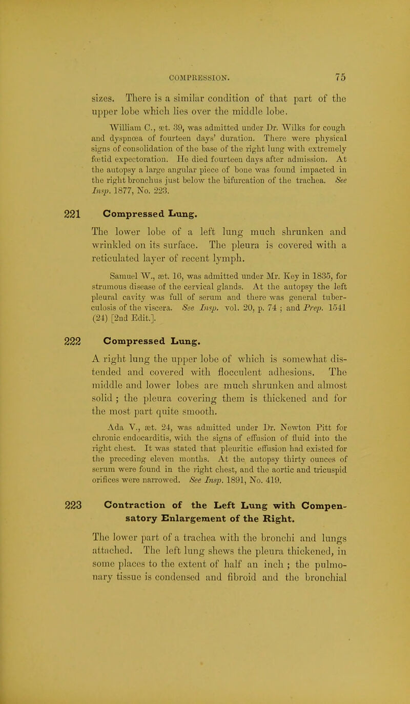 sizes. Thoro is a similar condition of that part of the ui)per lobe which lies over the middle lobe. William C, set. .39, was admitted under Dr. Willcs for cougli and dyspnoea of fourteen days' dm-atiou. There were physical signs of consolidation of the base of the i-ight lung with extremely foetid expectoration. lie died fourteen days after admission. At the autopsy a large angular piece of bone was found impacted in the right bronchus just below the bifurcation of the trachea. See Insp. 1877, No. 22.3. 221 Compressed Lung. The lower lobe of a left lung much shrunken and wrinkled on its surface. The pleura is covered with a reticulated layer of recent lymph. Samuel W., aet. 16, was admitted under Mr. Key in 1835, for sti'umons disease of the cervical glands. At the autopsy the left pleural cavity was full of serum and there was general tuber- culosis of the viscera. See Insp. vol. 20, p. 74 ; and Prep. 1541 (24) [2nd Edit.]. 222 Compressed Lung. A right lung the upper lobe of which is somewhat dis- tended and covered with flocculent adhesions. The middle and lower lobes are much shrunken and almost solid ; the pleura covering them is thickened and for the most part quite smooth. Ada v., £et. 24, was admitted under Dr. Newton Pitt for chronic endocarditis, with the signs of effusion of fluid into the right chest. It was stated that pleimtic effusion had existed for the preceding eleven months. At the autopsy thirty ounces of serum were found in the right chest, and the aortic and tricuspid orifices were nan-owed. See Insp. 1891, No. 419. 223 Contraction of the Left Lung with Compen- satory Enlargement of the Right. The lower part of a trachea with the bronchi and lungs attiiched. The left lung shews the pleura thickened, in some places to the extent of half an inch ; the pulmo- nary tissue is condensed and fibroid and the bronchial