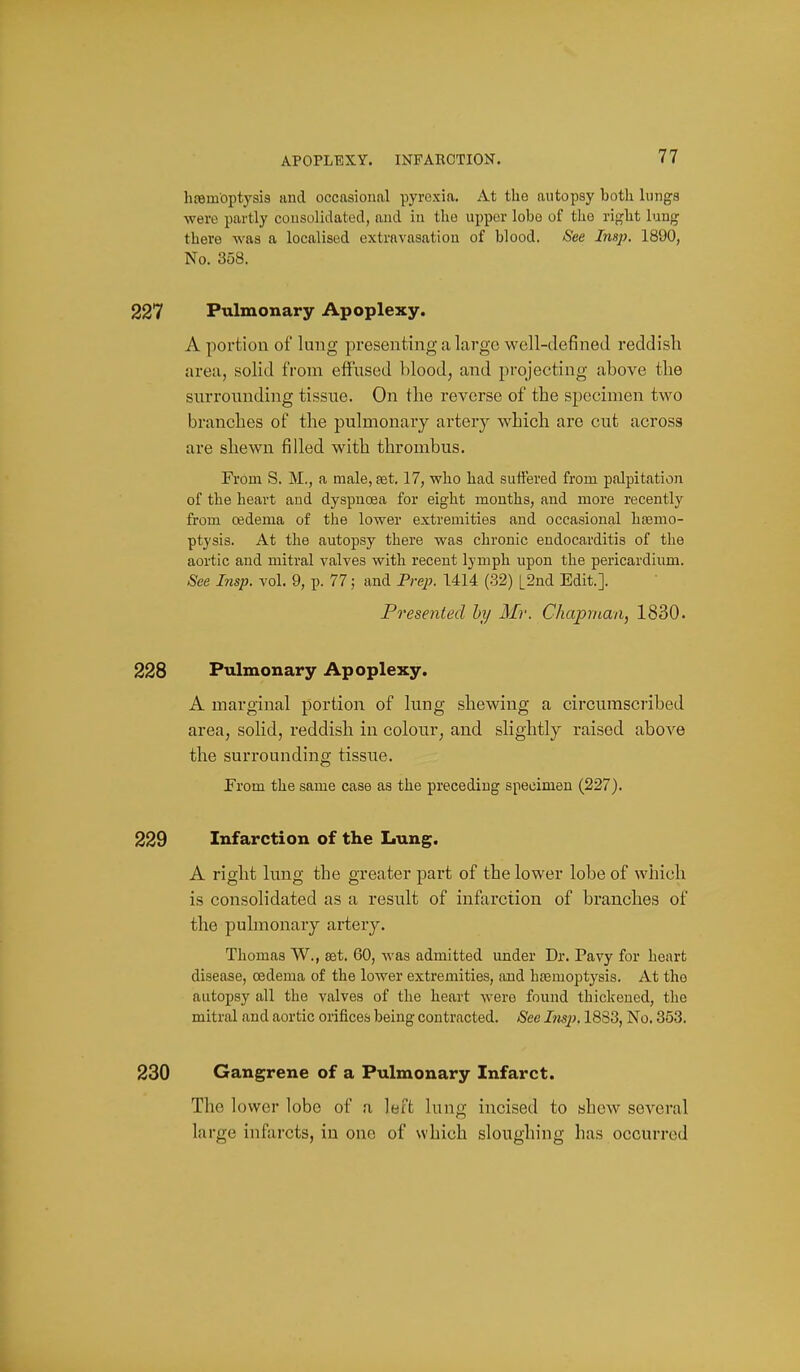 APOPLEXY. INFARCTION. hosmbptysis and occasional pyrexia. At the autopsy both lungs were partly consolidated, and in the upper lobe of the right lung there was a localised extravasation of blood. See Insj). 1890, No. 358. 227 Pulmonary Apoplexy. A portion of lung presenting a large well-defined reddisli area, solid from effused blood, and projecting above the siuTOunding tissue. On the reverse of the specimen two branches of the pulmonary artery which are cut across are shewn filled with thrombus. From S. M., a male, aet. 17, who had suffered from palpitation of the heart and dyspnoea for eight mouths, and more recently from 03dema of the lower extremities and occasional ha;mo- ptysis. At the autopsy there was chronic endocarditis of the aortic and mitral valves with recent lymph upon the pericardium. See Insp. vol. 9, p. 77; and Prej}. 1414 (32) L2nd Edit.]. Presented hy Mr. Chapman, 1830. 228 Pulmonary Apoplexy. A marginal portion of hmg shewing a circumscribed area, solid, reddish in colour, and slightly raised above the surrounding tissue. From the same case as the preceding specimen (227). 229 Infarction of the Lung. A right lung the greater part of the lower lobe of which is consolidated as a result of infarction of branches of the pulmonary artery. Thomas W., set. 60, was admitted under Dr. Pavy for heart disease, oedema of the lower extremities, and hcemoptysis. At the autopsy all the valves of the heart were found thickened, the mitral and aortic orifices being contracted. See Insp. 1883, No. 353. 230 Gangrene of a Pulmonary Infarct. The lower lobe of a left lung incised to shew several large infarcts, in one of which sloughing has occurred