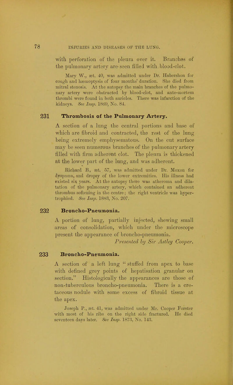 with perfonitiou of tlio pleura over it. Branches of the puhnonary artery are-seen filled with blood-clot. Mary W., aet. 40, was admitted under Dr. Habershon for cough and hsemoptysis of four months' duration. She died from mitral stenosis. At the autopsy the main branches of the pulmo- nary artery were obstructed by blood-clot, and ante-mortem thrombi were found in both auricles. There was infarction of the Iridneys. See Imp. 18(j9, No. 84. Thrombosis of the Pulmonary Artery. A section of a lung the central portions and base of which are fibroid and contracted, the rest of the lung being extremely emphysematous. On the cut surface may be seen numerous branches of the pulmonary artery filled with firm adherent clot. The plenra is thickened at the lower part of the lung, and was adherent. Richard B., set. 57, was admitted under Dr. Moxon for dyspnoea, and dropsy of the lower extremities. His illness had existed six yeara. At the autopsy there was atheroma and dOa- tation of the pulmonary artery, which contained an adherent thrombus softening in the centre; the right ventricle was hyper- trophied. See Imp. 1883, No. 207. Broncho-Pneumonia. A portion of lung, partially injected, shewing small areas of consolidation, which under the microscope present the appearance of broncho-pneumonia. Presented by Sir Astley Cooper. Broncho-Pneumonia. A section of a left lung  stuffed from apex to base with defined grey points of hepatisation granular on section. Histologically the appearances are those of non-tuberculous broncho-pneumonia. There is a cre- taceous nodule with some excess of fibroid tissue at the apex. Joseph P., set. 41, was admitted under Mr. Cooper Forster with most of his ribs on the right side fractured. He died seventeen days later. See Insp. 187.'3, No. 14.3.