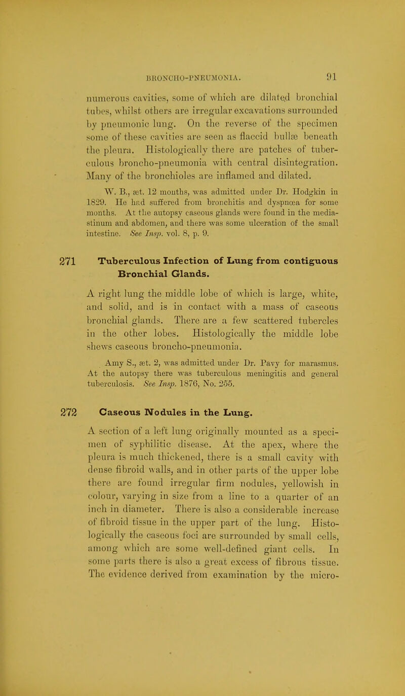 mimerons cavities, some of which are dilated bi-onchial tubes, whilst others are irregular excavations surrounded by [tneuinouic hing. On the reverse of the specimen some of these cavities are seen as flaccid bulKne beneath the pleura. Histologically there are patches of tuber- culous broncho-pneumonia with central disintegration. Many of the bronchioles are inflamed and dilated. W. B., a3t. 12 mouths, was admitted under Dr. Hodgkin in 1829. He had suffered from bronchitis and dyspnoea for some months. At the autopsy caseous glands were found in the media- stinum and abdomen, and there was some ulceration of the small intestine. See Insj). vol. 8, p. 9. 271 Tuberculous Infection of Lung from contiguous Bronchial Glands. A right lung the middle lobe of which is large, white, and solid, and is in contact with a mass of caseous bronchial glands. There are a few scattered tubercles in the other lobes. Histologically the middle lobe shews caseous broncho-pneumonia. Amy S., set. 2, was admitted under Dr. Pavy for marasmus. At the autopsy there was tuberculous meningitis and general tuberculosis. See Insp. 1876, No. 265. 273 Caseous Nodules in the Lung. A section of a left lung originally mounted as a speci- men of syphilitic disease. At the apex, where the pleura is much thickened, there is a small cavity with dense fibroid \\ alls, and in other parts of the upper lobe the:*e are found irregular firm nodules, yellowish in colour, varying in size from a line to a quarter of an inch in diameter. There is also a considerable incroaso of fibroid tissue in the upper part of the lung. Histo- logically the caseous foci are surrounded by small cells, among which arc some well-defined giant cells. In some parts there is also a great excess of fibrous tissue. The evidence derived from examination by the micro-