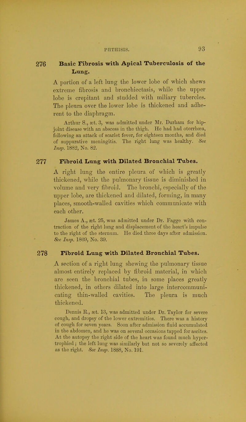 276 Basic Fibrosis with Apical Tuberculosis of the Lung. A portion of a left lung tho lower lobe of which shews extreme fibrosis and bronchiectasis, while the upper lobe is crepitant and studded with miliary tubercles. The pleura over the lower lobe is thickened and adhe- rent to the diaphragm, Arthur S., aet. 3, was admitted under Mr. Durham for hip- joint disease with an abscess in the thigh. He had had otorrhcea, following an attack of scarlet fever, for eighteen months, and died of suppurative meningitis. The right lung was healthy. See Insp. 1882, No. 82. 277 Fibroid Lung with Dilated Bronchial Tubes. A right lung the entire pleura of which is greatly- thickened, while the pulmonary tissue is diminished in volume and very fibroid. The bronchi, especially of the upper lobe, are thickened and dilated, forming, in many places, smooth-walled cavities which communicate with each other. James A., aet. 25, was admitted under Dr. Fagge with con- traction of the right lung and displacement of the heart's impulse to the right of the sternum. He died three days after admission. See Insp. 18(39, No. 39. 278 Fibroid Lung with Dilated Bronchial Tubes. A section of a right lung shewing the pulmonary tissue almost entirely replaced by fibroid material, in which are seen the bronchial tubes, in some places greatly thickened, in others dilated into large intercommuni- cating thin-walled cavities. The pleura is much thickened. Dennis R., set. 13, was admitted under Dr. Taylor for severe cough, and dropsy of the lower extremities. There was a history of cough for seven years. Soon after admission fluid iiccumuLited in the abdomen, and ho was on several occasions tapped for ascites. At the autopsy the right side of the heart was found much hyper- trophied ; the left lung was similarly but not so severely affected as the right. See Insp. 1888, No. 191.