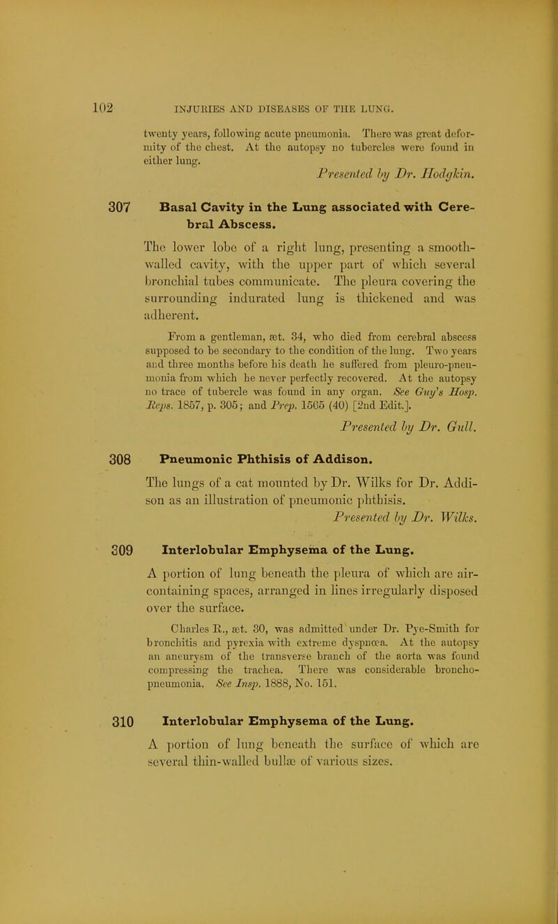 twenty years, following acute pneumonia. There was great defor- mity of the chest. At the autopsy no tubercles were found in either lung. Presented by Dr. Ilodgkin. Basal Cavity in the Lung associated with Cere- bral Abscess. The lower lobe of a right lung, presenting a smootli- walled cavity, with the upper part of which several bronchial tubes communicate. The pleura covering the surrounding indurated lung is thickened and was adherent. From a gentleman, set. 34, who died from cerebral abscess supposed to be secondary to the condition of the lung. Two years and three months before his death he suffered from pleiu'o-pneu- uionia from which he never perfectly recovered. At the autopsy no trace of tubercle was found in any organ. See Guy^s Hosp. Heps. 1857, p. 305; and Frep. 15G5 (40) [2nd Edit.]. Presented by Dr. Gull. Pneumonic Phthisis of Addison. The lungs of a cat mounted by Dr. Wilks for Dr. Addi- son as an illustration of pneumonic phthisis. Presented by Dr. Wilks. Interlobular Emphysema of the Lung. A portion of lung beneath the pleura of which are air- containing spaces, arranged in lines irregularly disposed over the surface. Charles E., £et. 30, was admitted under Dr. Pye-Smitb for bronchitis and pyrexia with extreme dyspnoea. At the autopsy an aneurj'sm of the transverse branch of the aorta was found compressing the trachea. There was considerable broncho- pneumonia. See Insp. 1888, No. 151. Interlobular Emphysema of the Lung. A portion of lung beneath the surface of which are several thin-wallod bullae of various sizes.