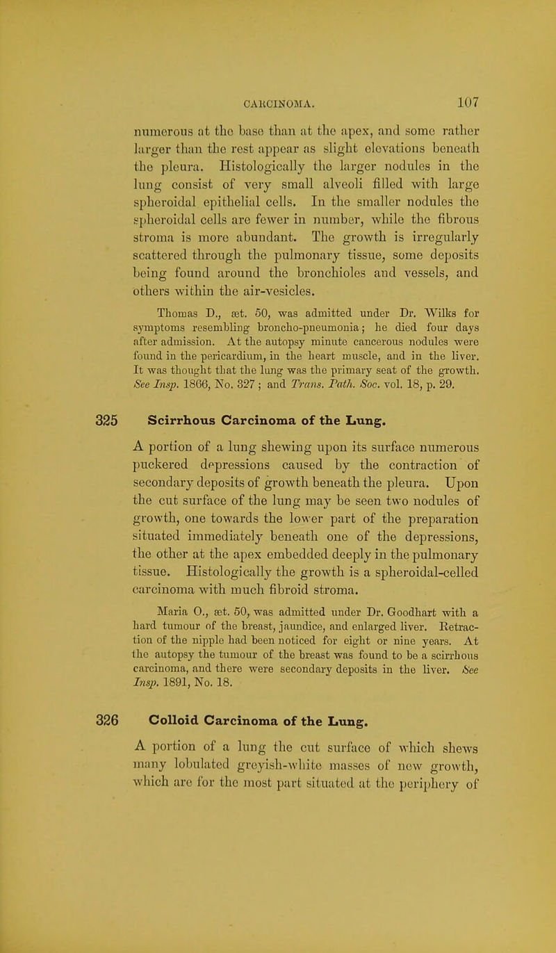 nnmorous at the baso than at the apex, and some rather larger than the rest appear as slight elevations beneath the pleura. Histologically the larger nodules in the lung consist of very small alveoli filled with large spheroidal epithelial cells. In the smaller nodules the spheroidal cells are fewer in number, while the fibrous stroma is more abundant. The growth is irregularly scattered through the pulmonary tissue, some deposits being found around the bronchioles and vessels, and others within the air-vesicles. Thomas D., set. 50, was admitted under Dr. Wilks for symptoms resembling broncho-pneumonia; he died four days after admission. At the autopsy minute cancerous nodules were found in the pericardium, in the heart muscle, and in the liver. It was thought that the lung was the primary seat of the growth. See Insp. 1866, No. 327 ; and Trcms. Path. Soc. vol. 18, p. 29. 325 Scirrhous Carcinoma of the Lung. A portion of a lung shewing upon its surface numerous puckered depressions caused by the contraction of secondary deposits of growth beneath the pleura. Upon the cut surface of the lung may be seen two nodules of growth, one towards the lower part of the preparation situated immediately beneath one of the depressions, the other at the apex embedded deeply in the pulmonary tissue. Histologically the growth is a spheroidal-celled carcinoma with much fibroid stroma. Maria 0., £et. 50, was admitted under Dr. Goodhart with a hard tumour of the breast, jaundice, and enlarged liver. Ketrac- tion of the nipple had been noticed for eight or nine years. At the autopsy the tumour of the breast was found to be a scirrhous carcinoma, and there were secondary deposits in the liver. 6>ee Insp. 1891, No. 18. 326 Colloid Carcinoma of the Lung. A portion of a lung the cut surfiice of which shews many lobulated greyish-white masses of new growth, which are for the most part situated at the periphery of