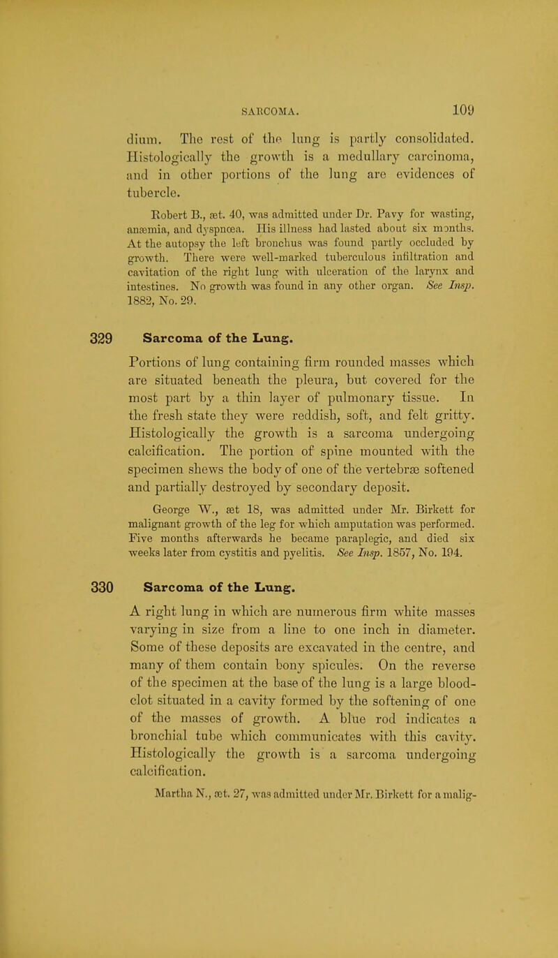 dium. The rest of the lung is partly consolidated. Histologically the growth is a medullary carcinoma, and in other portions of the lung are evidences of tubercle. Robert B., set. 40, was admitted under Dr. Pavy for wasting, aua3mia, and dyspnoea. His illness had lasted about six months. At the autopsy the left bronchus was found partly occluded by growth. There were well-marlced tuberculous infiltration and cavitation of the right lung with ulceration of the larynx and intestines. No growth was found in any other organ. See Imp. 1882, No. 29. 329 Sarcoma of the Lung. Portions of lung containing firm rounded masses which are situated beneath the pleura, but covered for the most part by a thin layer of pulmonary tissue. In the fresh state they were reddish, soft, and felt gritty. Histologically the growth is a sarcoma undergoing calcification. The portion of spine mounted with the specimen shews the body of one of the vertebree softened and partially destroyed by secondary deposit. George W., set 18, was admitted under Mr. Birkett for malignant gi'owth of the leg for which amputation was performed. Five months afterwards he became paraplegic, and died six weeks later from cystitis and pyelitis. See Insp. 1857, No. 194. 330 Sarcoma of the Lung. A right lung in which are numerous firm white masses varying in size from a line to one inch in diameter. Some of these deposits are excavated in the centre, and many of them contain bony spicules. On the reverse of the specimen at the base of the lung is a large blood- clot situated in a cavity formed by the softening of one of the masses of growth. A blue rod indicates a bronchial tube which communicates with this cavity. Histologically the growth is a sarcoma undergoing calcification. Martha N., rot. 27, was admitted under Mr. Birlcett for a nmlig-