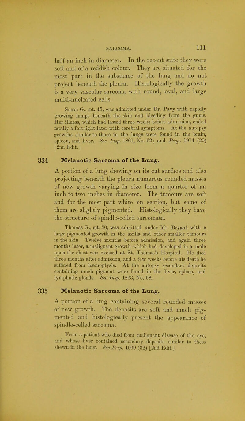 liulf an inch in diameter. In the recent state they were soft and of a reddish colour. They are situated for the most part in the substance of the king and do not project beneath the pleura. Histologically the growth is a very vascular sarcoma with round, oval, and large multi-nucleated cells. Susan G., set 45, was admitted under Dr. Pavy with rapidly- growing lumps beneath the sldn and bleeding from the gums. Her illness, which had lasted tbree weeks before admission, ended fatally a fortnight later with cerebral symptoms. At the autopsy growths similar to those in the lungs were found in the braiji, spleen, and liver. See Insp. 1861, No. 62; and Frej}. 1914 (20) [2nd Edit.]. 334 Melanotic Sarcoma of the Lung. A portion of a lung shewing on its cut surface and also projecting beneath the pleura numerous rounded masses of new growth varying in size from a quarter of an inch to two inches in diameter. The tumours are soft and for the most part white on section, but some of them are slightly pigmented. Histologically they have the structure of spindle-celled sarcomata. Thomas G., eet. 30, was admitted under Mr. Bryant with a large pigmented growth in the axilla and other smaller tumours in the skin. Twelve months before admission, and again three months later, a malignant growth which had developed in a mole upon the chest was excised at St. Thomas's Hospital. He died three months after admission, and a few weeks before his death he suffered from ha3moptysis. At the autopsy secondary deposits containing much pigment were found in the liver, spleen, and lymphatic glands. See Insp. 18G3, No. 68. 335 Melanotic Sarcoma of the Lung. A portion of a lung containing several rounded masses of new growth. The deposits are soft and much pig- mented and histologically present the appearance of spindle-celled sarcoma. From a patient who died from malignant disease of the eye, and whose liver contained secondary deposits similar to these shewn in the lung. See Prep. 1609 (32) [2nd Edit.].