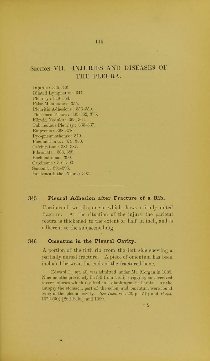 Section VIL—INJURIES AND DISEASES OF THE PLEURA. In juries: 34o, 340. Dilated Lymphatics: 347. Pleurisy : 348-;!54. False Membranes: 355. Pleuritic Adhesions: -356-359. Thickened Pleura: 3G0-362, 375. Fibroid Nodules : 3(33, 304. Tuberculous Pleurisy: 305-307. Empyema: 308-378. P3'o-pneumotliorax: 379. Pneumothorax: 379, 330. Calcificntion: 381-387. Fibromata: 388, 389. Enchondronia: 390. Carcinoma: 391-393. Sarcoma: 394-390. Fat beneath the Pleura: 397. 345 Pleural Adhesion after Fracture of a Rib. Portions of two ribs, one of which shews ;i firnil;/ unitcnl fracture. At the situation of the injury the parietal pleura is thickened to the extent of half an inch, and is adherent to the subjacent lung. 346 Omentum in the Pleural Cavity. A portion of the fifth rib from the left side shewing a ])artially united fracture. A piece of omentum has been included between the ends of the fractured bone. Edward L., ret. 40, was admitted under Mr. Morgan in 1838. Nine months previously he fell from a ship's rig-ging, and received .severe injuries which resulted in a diaphragmatic hernia. At the autopsy tlie stomacli, part of the colon, and omentum were found lying in the pleural cavity. See Imp. vol. 20, p. 157; and Preps, 1072 (50) [2nd Edit.], and 1089. I 2