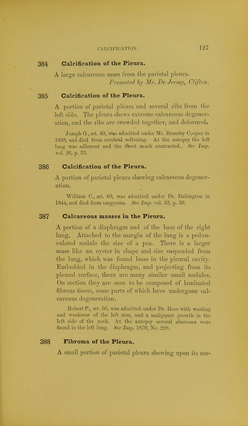 384 Calcification of the Pleura. A largo calcareous mass from the parietal pleura. Presented hij Mr. De Jerseij, Cliflon. 385 Calcification of the Pleura. A portion of parietal pleura and several ribs from the left side. The jjleura shews extreme calcareous deo-en(M-- ation, and the ribs are crowded together, and deformed. Joseph G., a;t. 40, ^vas admitted under Mr. Bransby C()Oper in 1838, and died from cerebral softening. At the autopsy the left lung was adherent and the chest much contracted.. See Insp. vol. 2G, p. 33. 386 Calcification of the Pleura. A portion of parietal pleura shewing calcareous degener- ation. William C, set. 60, was admitted under Dr. Babingtou in 1844, and died from empyema. See Insp. vol. 33, p. 56. 387 Calcareous masses in the Pleura. A portion of a diaphragm and of the base of the riglit lung. Attached to the margin of the lung is a pedun- culated nodule the size of a pea. There is a larger mass like an oyster in shape and size suspended from the lung, which was found loose in the pleural cavity. Embedded in the diaphragm, and projecting from its pleural surface, there are many similar small nodules. On section they are seen to be composed of laminated fibrous tissue, some parts of which have undergone cal- careous degeneration. Robert P., rot. 58, was admitted under Dr. Eees with wasting and weakness of the left arm, and a malignant growth in the left side of the neck. At the autopsy several abscesses were found in the left lung. See Insp. 1870, No. 228. 388 Fibroma of the Pleura. A small portion of parietal pleura shewing upon its snr-